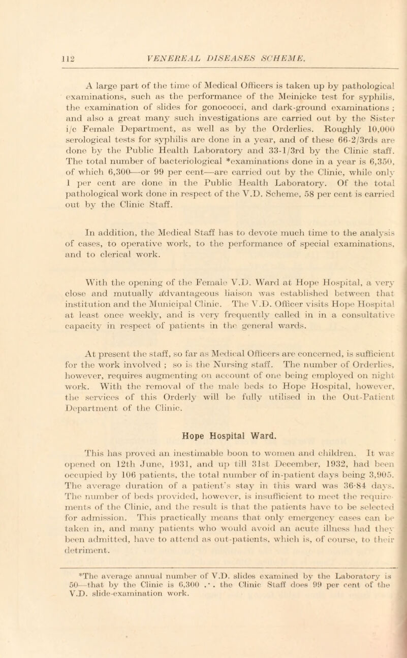 A large part of the time of Medical Officers is taken up by pathological examinations, such as the performance of the Meinicke test for syphilis, the examination of slides for gonococci, and dark-ground examinations; and also a great many such investigations are carried out by the Sister i/c Female Department, as well as by the Orderlies. Roughly 10,000 serological tests for syphilis are done in a year, and of these 66-2/3rds are done by the Public Health Laboratory and 33-l/3rd by the Clinic staff. The total number of bacteriological *examinations done in a year is 6,350, of which 6,300—nr 99 per cent—are carried out by the Clinic, while only 1 per cent are done in the Public Health Laboratory. Of the total pathological work done in respect of the V.D. Scheme, 58 per cent is carried out by the Clinic Staff. In addition, the Medical Staff has to devote much time to the analysis of cases, to operative work, to the performance of special examinations, and to clerical work. With the opening of the Female VYD. Ward at Hope Hospital, a very close and mutually advantageous liaison was established between that institution and the Municipal Clinic. The V.D. Officer visits Hope Hospital at least once weekly, and is very frequently called in in a consultative capacity in respect of patients in the general wards. At present the staff, so far as Medical Officers are concerned, is sufficient for the work involved ; so is the Nursing staff. The number of Orderlies, however, requires augmenting on account of one being employed on night work. With the removal of the male beds to Hope Hospital, however, the services of this Orderly will be fully utilised in the Out-Patient Department of the Clinic. Hope Hospital Ward. This has proved an inestimable boon to women and children. It was opened on 12th June, 1931, and up till 31st December, 1932, had been occupied by 106 patients, the total number of in-patient days being 3,905. The average duration of a patient's stay in this ward was 36-84 days. The number of beds provided, however, is insufficient to meet the require¬ ments of the Clinic, and the result is that the patients have to be selected for admission. This practically means that only emergency cases can be taken in, and many patients who would avoid an acute illness had they been admitted, have to attend as out-patients, which is, of course, to their detriment. *Tlie average annual number of V.D. slides examined by the Laboratory is 50—that by the Clinic is 6,300 the Clinic Staff does 99 per rent of the V.D. slide-examination work.