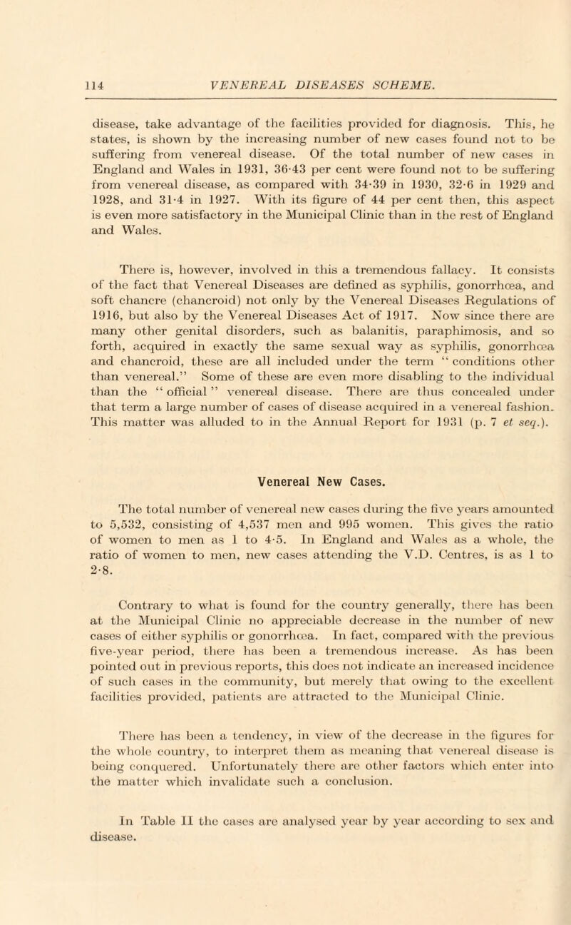 disease, take advantage of the facilities provided for diagnosis. This, he states, is shown by the increasing number of new cases found not to be suffering from venereal disease. Of the total number of new cases in England and Wales in 1931, 36-43 per cent were found not to be suffering from venereal disease, as compared with 34-39 in 1930, 32-6 in 1929 and 1928, and 31-4 in 1927. With its figure of 44 per cent then, this aspect is even more satisfactory in the Municipal Clinic than in the rest of England and Wales. There is, however, involved in this a tremendous fallacy. It consists of the fact that Venereal Diseases are defined as syphilis, gonorrhoea, and soft chancre (chancroid) not only by the Venereal Diseases Regulations of 1916, but also by the Venereal Diseases Act of 1917. Now since there are many other genital disorders, such as balanitis, paraphimosis, and so forth, acquired in exactly the same sexual way as syphilis, gonorrhoea and chancroid, these are all included under the term “ conditions other than venereal.” Some of these are even more disabling to the individual than the “ official ” venereal disease. There are thus concealed under that term a large number of cases of disease acquired in a venereal fashion. This matter was alluded to in the Annual Report for 1931 (p. 7 et seq.). Venereal New Cases. The total number of venereal new cases during the five years amounted to 5,532, consisting of 4,537 men and 995 women. This gives the ratio of women to men as 1 to 4-5. In England and Wales as a whole, the ratio of women to men, new cases attending the V.D. Centres, is as 1 to 2-8. Contrary to what is found for the country generally, there has been at the Municipal Clinic no appreciable decrease in the number of new cases of either syphilis or gonorrhoea. In fact, compared with the previous five-year period, there lias been a tremendous increase. As has been pointed out in previous reports, this does not indicate an increased incidence of such cases in the community, but merely that owing to the excellent facilities provided, patients are attracted to the Municipal Clinic. There has been a tendency, in view of the decrease hi the figures for the whole country, to interpret them as meaning that venereal disease is being conquered. Unfortunately there are other factors which enter into the matter which invalidate such a conclusion. In Table II the cases are analysed year by year according to sex and disease.