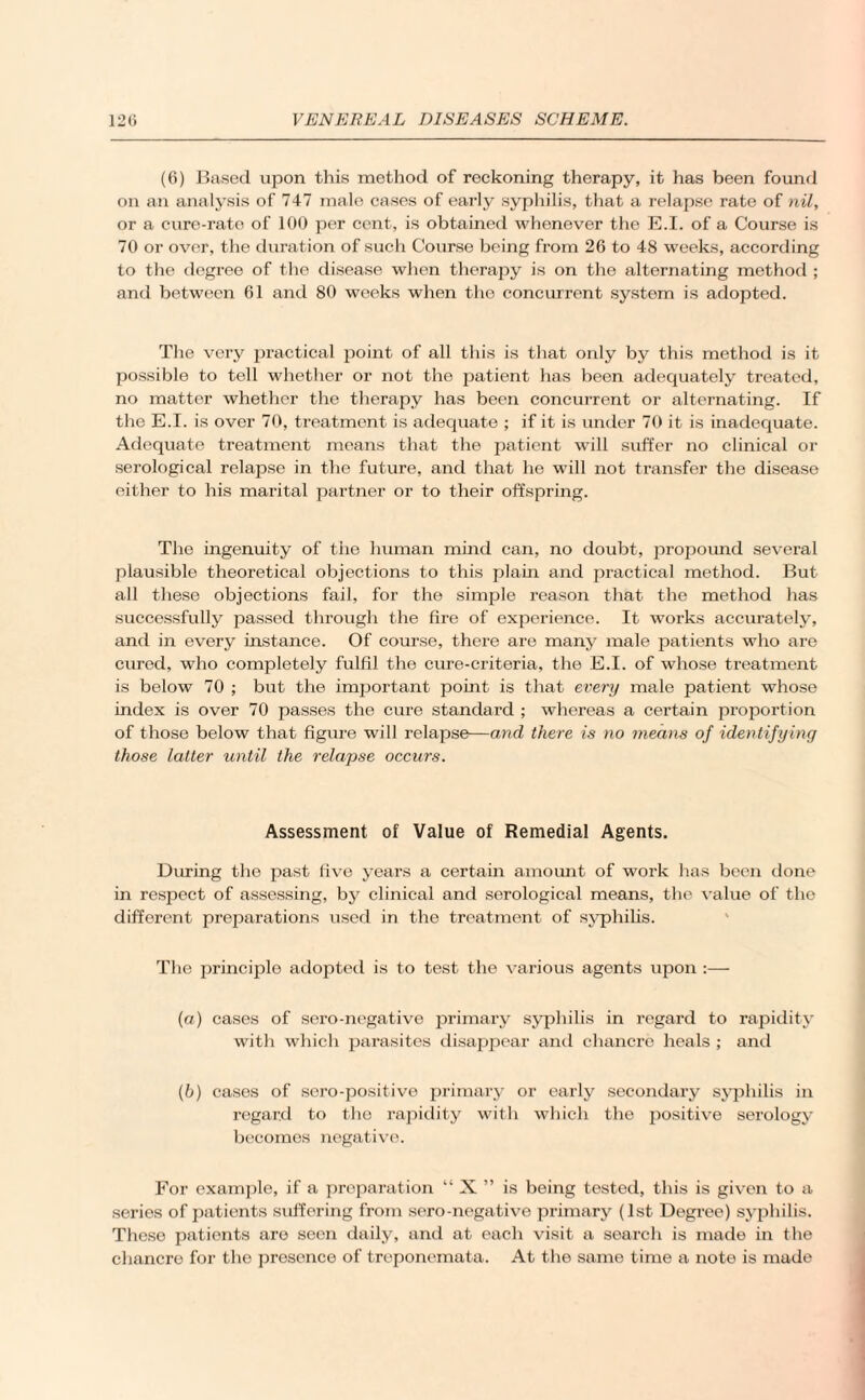 (6) Based upon this method of reckoning therapy, it has been found on an analysis of 747 male cases of early syphilis, that a relapse rate of nil, or a cure-rate of 100 per cent, is obtained whenever the E.I. of a Course is 70 or over, the duration of such Course being from 26 to 48 weeks, according to the degree of the disease when therapy is on the alternating method ; and between 61 and 80 weeks when the concurrent system is adopted. The very practical point of all this is that only by this method is it possible to tell whether or not the patient has been adequately treated, no matter whether the therapy has been concurrent or alternating. If the E.I. is over 70, treatment is adequate ; if it is under 70 it is inadequate. Adequate treatment means that the patient will suffer no clinical or serological relapse in the future, and that he will not transfer the disease either to his marital partner or to their offspring. The ingenuity of the human mind can, no doubt, propound several plausible theoretical objections to this plain and practical method. But all these objections fail, for the simple reasoir that the method has successfully passed through the fire of experience. It works accurately, and in every instance. Of course, there are many male patients who are cured, who completely fulfil the cure-criteria, the E.I. of whose treatment is below 70 ; but the important point is that every male patient whose index is over 70 passes the cure standard ; whereas a certain proportion of those below that figure will relapse—and there is no means of identifying those latter until the relapse occurs. Assessment of Value of Remedial Agents. During the past five years a certain amount of work has been done in respect of assessing, by clinical and serological means, the value of the different preparations used in the treatment of syphilis. The principle adopted is to test the various agents upon :— (а) cases of sero-negative primary .syphilis in regard to rapidity with which parasites disappear and chancre heals ; and (б) cases of sero-positive primary or early secondary syphilis in regard to the rapidity with which the positive serology becomes negative. For example, if a preparation “ X ” is being tested, this is given to a series of patients suffering from sero-negative primary (1st Degree) syphilis. These patients are seen daily, and at each visit a search is made in the chancre for the presence of treponemata. At the same time a note is made