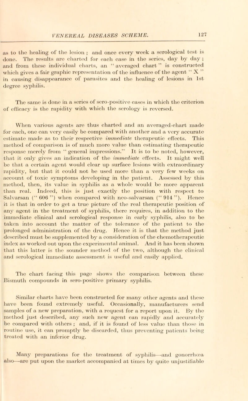 as to the healing of the lesion ; and once every week a serological tost is done. The results are charted for each case in the series, day by day ; and from these individual charts, an “ averaged chart ” is constructed which gives a fair graphic representation of the influence of the agent “ X ” in causing disappearance of parasites and the healing of lesions in 1st degree syphilis. The same is done in a series of sero-positive cases in which the criterion of efficacy is the rapidity with which the serology is reversed. When various agents are thus charted and an averaged-chart made for each, one can very easily be compared with another and a very accurate estimate made as to their respective immediate therapeutic effects. This method of comparison is of much more value than estimating therapeutic response merely from “ general impressions.” It is to be noted, however, that it only gives an indication of the immediate effects. It might well be that a certain agent would clear up surface lesions with extraordinary rapidity, but that it could not be used more than a very few weeks on account of toxic symptoms developing in the patient. Assessed by this method, then, its value in syphilis as a whole would be more apparent than real. Indeed, this is just exactly the position with respect to Salvarsan (“ 606 ”) when compared with neo-salvarsan (“ 914 ”). Hence it is that in order to get a true picture of the real therapeutic position of any agent in the treatment of syphilis, there requires, in addition to the immediate clinical and serological response in early syphilis, also to be taken into account the matter of the tolerance of the patient to the prolonged administration of the drug. Hence it is that the method just described must be supplemented by a consideration of the chemotherapeutic inflex as worked out upon the experimental animal. And it has been shown that this latter is the sounder method of the two, although the clinical and serological immediate assessment is useful and easily applied. The chart facing this page shows the comparison between these Bismuth compounds in sero-positive primary syphilis. Similar charts have been constructed for many other agents and these have been found extremely useful. Occasionally, manufacturers send samples of a new preparation, with a request for a report upon it. By the method just described, any such new agent can rapidly and accurately be compared with others ; and, if it is found of less value than those in routine use, it can promptly be discarded, thus preventing patients being treated with an inferior drug. Many preparations for the treatment of syphilis—and gonorrhoea also—are put upon the market accompanied at times by quite unjustifiable