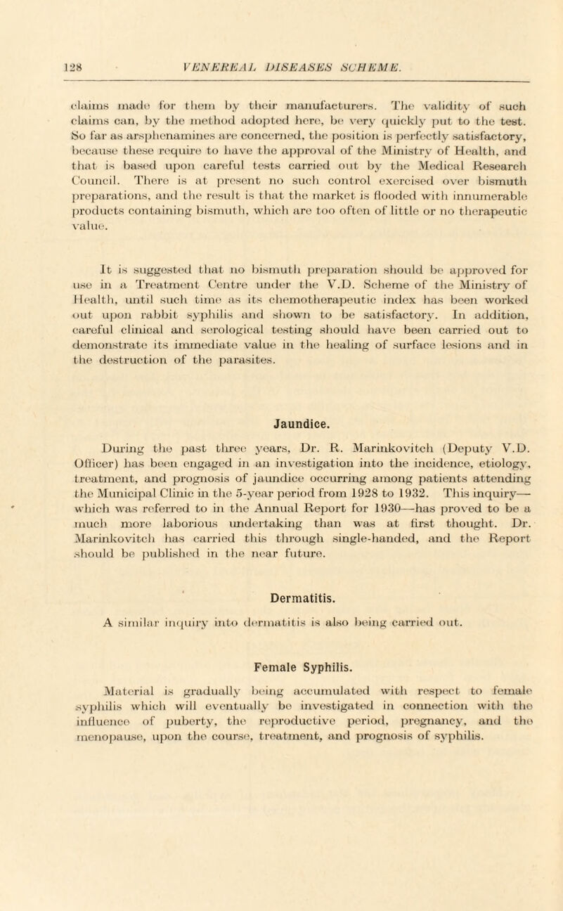 claims made for them by their manufacturers. The validity of such claims can, by the method adopted here, be very quickly put to the test. iSo far as arsphenamines are concerned, the position is perfectly satisfactory, because these require to have the approval of the Ministry of Health, and that is based upon careful tests carried out by the Medical Researcli Council. There is at present no such control exercised over bismuth preparations, and the result is that the market is flooded with innumerable products containing bismuth, which are too often of little or no therapeutic value. It is suggested that no bismuth preparation should be approved for use in a Treatment Centre under the V.D. Scheme of the Ministry of Health, until such time as its chemotherapeutic index has been worked out upon rabbit syphilis and shown to be satisfactory. In addition, careful clinical and serological testing should have been carried out to demonstrate its immediate value in the healing of surface lesions and in the destruction of the parasites. Jaundice. During the past three years, Dr. R. Marinkovitch (Deputy V.D. Officer) has been engaged in an investigation into the incidence, etiology, treatment, and prognosis of jaundice occurring among patients attending the Municipal Clinic in the 5-year period from 1928 to 1932. This inquiry— which was referred to in the Annual Report for 1930—-has proved to be a much more laborious undertaking than was at first thought. Dr. Marinkovitch has carried this through single-handed, and the Report should be published in the near future. Dermatitis. A similar inquiry into dermatitis is also being carried out. Female Syphilis. Material is gradually being accumulated with respect to female syphilis which will eventually be investigated in connection with the influence of puberty, the reproductive period, pregnancy, anil the menopause, upon the course, treatment, and prognosis of syphilis.