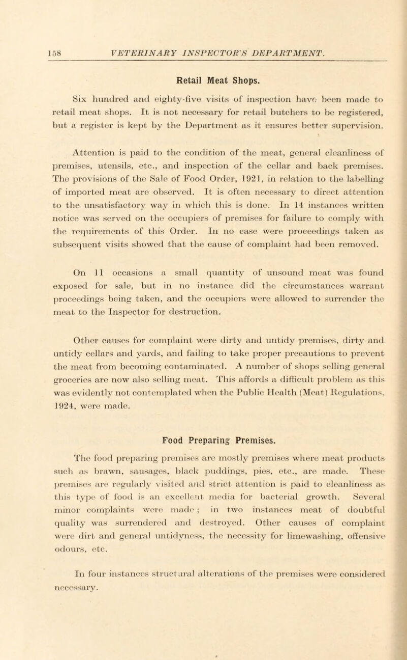 Retail Meat Shops. Six hundred and eighty-five visits of inspection have been made to retail meat shops. It is not necessary for retail butchers to be registered, but a register is kept by the Department as it ensures better supervision. Attention is paid to the condition of the meat, general cleanliness of premises, utensils, etc., and inspection of the cellar and back premises. T1 ao provisions of the Sale of Food Order, 1921, in relation to the labelling of imported meat are observed. It is often necessary to direct attention to the unsatisfactory way in which this is done. In 14 instances written notice was served on the occupiers of premises for failure to comply with the requirements of this Order. In no case were proceedings taken as subsequent visits showed that the cause of complaint had been removed. On 11 occasions a small quantity of unsound meat was found exposed for sale, but in no instance did the circumstances warrant proceedings being taken, and the occupiers were allowed to surrender the meat to the Inspector for destruction. Other causes for complaint were dirty and untidy premises, dirty and untidy cellars and yards, and failing to take proper precautions to prevent the meat from becoming contaminated. A number of shops selling general groceries are now also selling meat. This affords a difficult problem as this was evidently not contemplated when the Public Health (Meat) Regulations, 1924, were made. Food Preparing Premises. The food preparing premises are mostly premises where meat products such as brawn, sausages, black puddings, pies, etc., are made. These premises are regularly visited and strict attention is paid to cleanliness as this type of food is an excellent media for bacterial growth. Several minor complaints were made ; in two instances meat of doubtful quality was surrendered and destroyed. Other causes of complaint were dirt and general untidyness, the necessity for limewashing, offensive odours, etc. In four instances structural alterations of the premises were considered necessary.