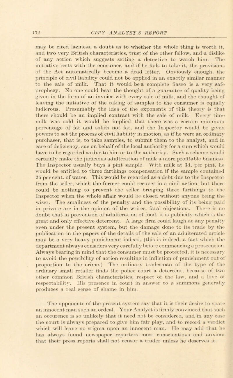 may be cited laziness, a doubt as to whether the whole thing is worth it, and two very British characteristics, trust of the other fellow, and a dislike of any action which suggests setting a detective to watch him. The initiative rests with the consumer, and if he fails to take it, the provision.' of the Act automatically become a dead letter. Obviously enough, the principle of civil liability could not bo applied in an exactly similar manner to the sale of milk. That it would be a complete fiasco is a very safe prophecy. No one could bear the thought of a guarantee of quality being given in the form of an invoice with every sale of milk, and the thought of leaving the initiative of the taking of samples to the consumer is equally ludicrous. Presumably the idea of the exponents of this theory is that there should be an implied contract with the sale of milk. Every time milk was sold it would be implied that there was a certain minimum percentage of fat and solids not fat, and the Inspector would be given powers to set the process of civil liability in motion, as if he were an ordinary purchaser, that is, to take samples, to submit them to the analyst, and in case of deficiency, sue on behalf of the local authority for a sum which would have to be regarded as due to him or to the authority. Such a scheme would certainly make the judicious adulteration of milk a more profitable business. The Inspector usually buys a pint sample. With milk at 3d. per pint, he would be entitled to tliree farthings compensation if the sample contained 25 per cent, of water. This would be regarded as a debt due to the Inspector from the seller, which the former could recover in a civil action, but there could be nothing to prevent the seller bringing three farthings to the Inspector when the whole affair would be closed without anyone being the wiser. The smallness of the penalty and the possibility of its being paid in private are in the opinion of the writer, fatal objections. There is no doubt that in prevention of adulteration of food, it is publicity which is the great and only effective deterrent. A large firm could laugh at any penalty even imder the present system, but the damage done to its trade by the publication in the papers of the details of the sale of an adulterated article may be a very heavy punishment indeed, (this is indeed, a fact which the department always considers very carefully before commencing a prosecution. Always bearing in mind that the consumer must be protected, it is necessary to avoid the possibility of action resulting in infliction of punishment out of proportion to the crime.) The ordinary tradesman of the type of the ordinary small retailer finds the police court a deterrent, because of two other common British characteristics, respect of the law. and a love of respectability. His prcsenco in court in answer to a summons generally produces a real sense of shame in him. The opponents of the present system say that it is their desire to spare an innocent man such an ordeal. Your Analyst is firmly convinced that such an occurence is so unlikely that it need not be considered, and in any case the court is always prepared to give him fair play, and to record a verdict which will leave no stigma upon an innocent man. H.e may add that he has always found newspaper reporters most conscientious and anxious that their press reports shall not censor a trader unless he deserves it.