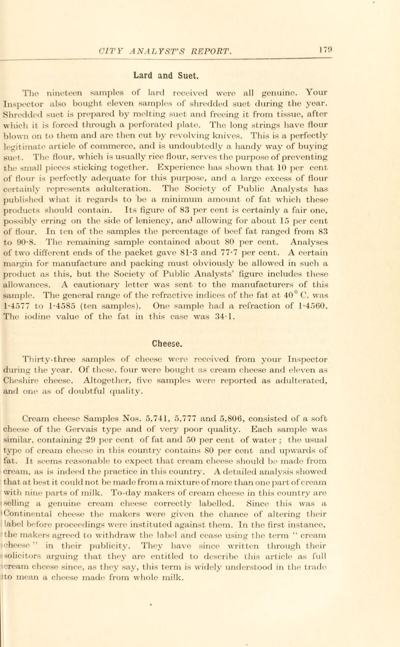 Lard and Suet. The nineteen samples of lard received were all genuine. Your Inspector also bought eleven samples of shredded suet during the year. Shredded suet is prepared by melting suet and freeing it from tissue, after which it is forced through a perforated plate. The long strings have flour blown on to them and are then cut by revolving knives. This is a perfectly legitimate article of commerce, and is undoubtedly a handy way of buying suet. The flour, which is usually rice flour, serves the purpose of preventing the small pieces sticking together. Experience has shown that 10 per cent of flour is perfectly adequate for this purpose, and a large excess of flour certainly represents adultei’ation. The Society of Public Analysts has published what it regards to be a minimum amount of fat which these products should contain. Its figure of 83 per cent is certainly a fair one, possibly erring on the side of leniency, and allowing for about 15 per cent of flour. In ten of the samples the percentage of beef fat ranged from 83 to 90-8. The remaining sample contained about 80 per cent. Analyses of two different ends of the packet gave 81-3 and 77-7 per cent. A certain margin for manufacture and packing must obviously be allowed in such a product as this, but the Society of Public Analysts’ figure includes these allowances. A cautionary letter was sent to the manufacturers of this sample. The general range of the refractive indices of the fat at 40° C. was 1-4577 to 1-4585 (ten samples). One sample had a refraction of 1-4560. The iodine value of the fat in this case was 34-1. Cheese. Thirty-three samples of cheese wore received from your Inspector during the year. Of these, four were bought as cream cheese and eleven as Cheshire cheese. Altogether, five samples were reported as adulterated, and one as of doubtful quality. Cream cheese Samples Nos. 5,741, 5,777 and 5,806, consisted of a soft cheese of the Gervais type and of very poor quality. Each sample was similar, containing 29 per cent of fat and 50 per cent of water ; the usual type of cream cheese in this country contains SO per cent and upwards of fat. It seems reasonable to expect that cream cheese should be made from cream, as is indeed the practice in this country. A detailed analysis showed that at best it could not be made from a mixture of more than one part of cream with nine parts of milk. To-day makers of cream cheese in this country are selling a genuine cream cheese correctly labelled. Since this was a • Continental cheese the makers were given the chance of altering their label before proceedings were instituted against them. In the first instance, the makers agreed to withdraw the label and cease using the term “ cream icheese ” in their publicity. They have since written through their solicitors arguing that they are entitled to describe this article as full icream cheese since, as they say, this term is widely understood in the trade sto mean a cheese made from whole milk.