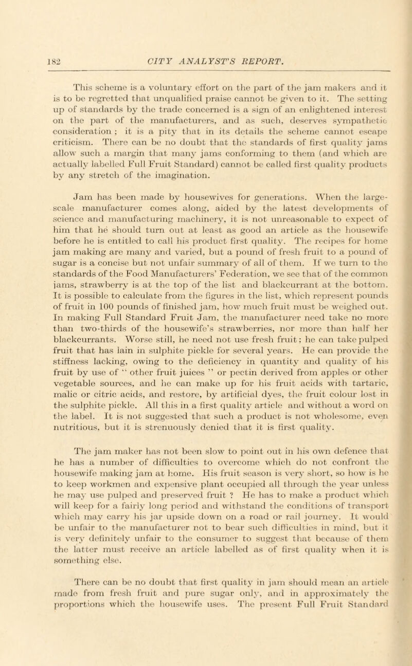 This scheme is a voluntary effort on the part of the jam makers and it is to be regretted that unqualified praise cannot be given to it. The setting up of standards by the trade concerned is a sign of an enlightened interest on the part of the manufacturers, and as such, deserves sympathetic consideration ; it is a pity that in its details the scheme cannot escape criticism. There can be no doubt that the standards of first quality jams allow such a margin that many jams conforming to them (and which are actually labelled Full Fruit Standard) cannot be called first quality products by any stretch of the imagination. Jam has been made by housewives for generations. When the large- scale manufacturer comes along, aided by the latest developments of science and manufacturing machinery, it is not unreasonable to expect of him that he should turn out at least as good an article as the housewife before he is entitled to call his product first quality. The recipes for home jam making are many and varied, but a pound of fresh fruit to a pound of sugar is a concise but not unfair summary of all of them. If we turn to the standards of the Food Manufacturers’ Federation, we see that of the common jams, strawberry is at the top of the list and blackcurrant at the bottom. It is possible to calculate from the figures in the list, which represent pounds of fruit in 100 pounds of finished jam, how much fruit must be weighed out. In making Full Standard Fruit Jam, the manufacturer need take no more than two-thirds of the housewife’s strawberries, nor more than half her blackcurrants. Worse still, he need not use fresh fruit; he can take pulped fruit that has lain in sulphite pickle for several years. He can provide the stiffness lacking, owing to the deficiency in quantity and quality of his fruit by use of “ other fruit juices ” or pectin derived from apples or other vegetable sources, and he can make up for his fruit acids with tartaric, malic or citric acids, and restore, by artificial dyes, the fruit colour lost in the sulphite pickle. All this in a first quality article and without a word on the label. It is not suggested that such a product is not wholesome, even nutritious, but it is strenuously denied that it is first quality. The jam maker has not been slow to point out in his own defence that he has a number of difficulties to overcome which do not confront the housewife making jam at home. His fruit season is very short, so how is he to keep workmen and expensive plant occupied all through the year unless he may use pulped and preserved fruit ? He has to make a product which will keep for a fairly long period and withstand the conditions of transport which may carry his jar upside down on a road or rail journey. It would be unfair to the manufacturer not to bear such difficulties in mind, but it is very definitely unfair to the consumer to suggest that because of them the latter must receive an article labelled as of first quality when it is something else. There can be no doubt that first quality in jam should mean an article made from fresh fruit and pure sugar only, and in approximately the proportions which the housewife uses. The present Full Fruit Standard