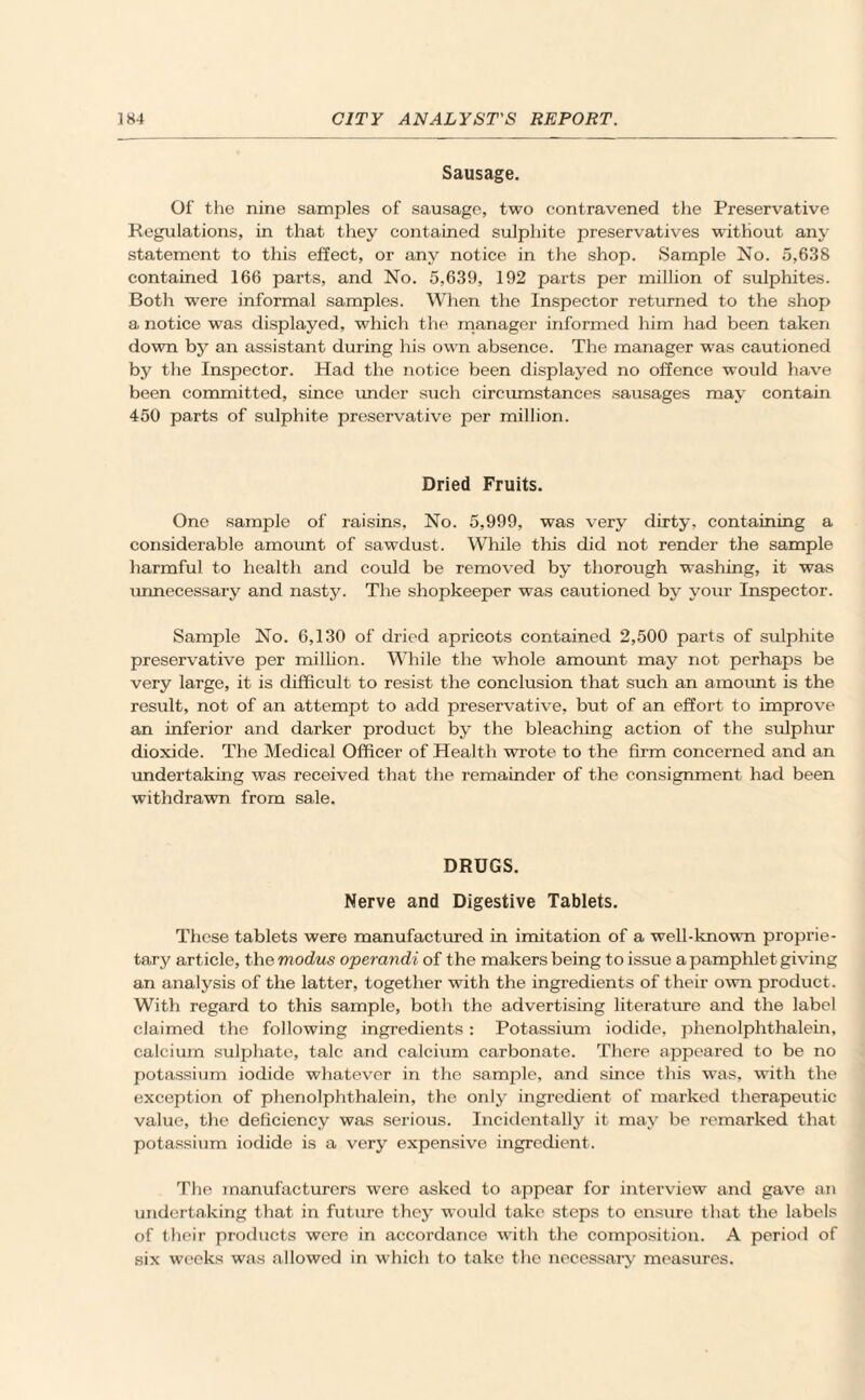 Sausage. Of the nine samples of sausage, two contravened the Preservative Regulations, in that they contained sulphite preservatives without any statement to this effect, or any notice in the shop. Sample No. 5,638 contained 166 parts, and No. 5,639, 192 parts per million of sulphites. Both were informal samples. When the Inspector returned to the shop a notice was displayed, which the manager informed him had been taken down by an assistant during his own absence. The manager was cautioned by the Inspector. Had the notice been displayed no offence would have been committed, since under such circumstances sausages may contain 450 parts of sulphite preservative per million. Dried Fruits. One sample of raisins. No. 5,999, was very dirty, containing a considerable amount of sawdust. While this did not render the sample harmful to health and could be removed by thorough washing, it was unnecessary and nasty. The shopkeeper was cautioned by your Inspector. Sample No. 6,130 of dried apricots contained 2,500 parts of sulphite preservative per million. While the whole amount may not perhaps be very large, it is difficult to resist the conclusion that such an amount is the result, not of an attempt to add preservative, but of an effort to improve an inferior and darker product by the bleaching action of the sulphur dioxide. The Medical Officer of Health wrote to the firm concerned and an undertaking was received that the remainder of the consignment had been withdrawn from sale. DRUGS. Nerve and Digestive Tablets. These tablets were manufactured in imitation of a well-known proprie¬ tary article, the modus operandi of the makers being to issue a pamphlet giving an analysis of the latter, together with the ingredients of their own product. With regard to this sample, both the advertising literature and the label claimed the following ingredients: Potassium iodide, phenolphthalein, calcium sulphate, talc and calcium carbonate. There appeared to be no potassium iodide whatever in the samjile, and since this was, with the exception of phenolphthalein, the only ingredient of marked therapeutic value, the deficiency was serious. Incidentally it may be remarked that potassium iodide is a very expensive ingredient. The manufacturers were asked to appear for interview and gave an undertaking that in future they would take steps to ensure that the labels of their products were in accordance with the composition. A period of six weeks was allowed in which to take the necessary measures.