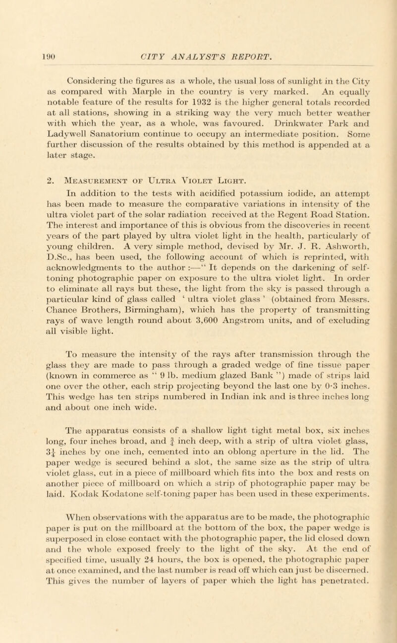 Considering the figures as a whole, the usual loss of sunlight in the City as compared with Marple in the country is very marked. An equally notable feature of the results for 1932 is the higher general totals recorded at all stations, showing in a striking way the very much better weather with which the year, as a whole, was favoured. Drinkwater Park and Ladywell Sanatorium continue to occupy an intermediate position. Some further discussion of the results obtained by this method is appended at a later stage. 2. Measurement of Ultra Violet Light. In addition to the tests with acidified potassium iodide, an attempt has been made to measure the comparative variations in intensity of the ultra violet part of the solar radiation received at the Regent Road Station. The interest and importance of this is obvious from the discoveries in recent years of the part played by ultra violet light in the health, particularly of young children. A very simple method, devised by Mr. J. R. Ashworth, D.Sc., has been used, the following account of which is reprinted, with acknowledgments to the author:—“ It depends on the darkening of self- toning photographic paper on exposure to the ultra violet light. In order to eliminate all rays but these, the light from the sky is passed through a particular kind of glass called ‘ ultra violet glass ’ (obtained from Messrs. Chance Brothers, Birmingham), which has the property of transmitting rays of wave length round about 3,600 Angstrom units, and of excluding all visible light. To measure the intensity of the rays after transmission through the glass they are made to pass through a graded wedge of fine tissue paper (known in commerce as “ 9 lb. medium glazed Bank ”) made of strips laid one over the other, each strip projecting beyond the last one by 0-3 inches. This wedge has ten strips numbered in Indian ink and is three inches long and about one inch wide. The apparatus consists of a shallow light tight metal box, six inches long, four inches broad, and f inch deep, with a strip of ultra violet glass, 3| inches by one inch, cemented into an oblong aperture in the lid. The paper wedge is secured behind a slot, the same size as the strip of ultra violet glass, cut in a piece of millboard which fits into the box and rests on another piece of millboard on which a strip of photographic paper may be laid. Kodak Kodatone self-toning paper has been used in these experiments. When observations with the apparatus are to be made, the photographic paper is put on the millboard at the bottom of the box, the paper wedge is superposed in close contact with the photographic paper, the lid closed down and the whole exposed freely to the light of the sky. At the end of specified time, usually 24 hours, the box is opened, the photographic paper at once examined, and the last number is read off which can just be discerned. This gives the number of layers of paper which the light has penetrated.