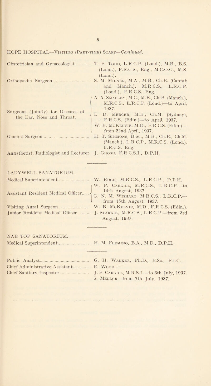 HOPE HOSPITAL—Visiting (Part-time) Staff—Continued. Obstetrician and Gynsecologist Orthopaedic Surgeon Surgeons (Jointly) for Diseases of the Ear, Nose and Throat. General Surgeon Anaesthetist, Radiologist and Lecturer T. F. Todd, L.R.C.P. (Lond.), M.B., B.S. (Lond.), F.R.C.S., Eng., M.C.O.G., M.S. (Lond.). S. M. Milner, M.A., M.B., Ch.B, (Cantab and Manch.), M.R.C.S., L.R.C.P. (Lond.), F.R.C.S. Eng. / A. A. Smalley, M.C., M.B., Ch.B. (Manch.), M.R.C.S., L.R.C.P. (Lond.)—to April, 1937. J L. D. Mercer, M.B., Ch.M. (Sydney), F.R.C.S. (Edin.)—to April, 1937. W. B. McKelvie, M.D., F.R.C.S. (Edin.)— I from 22nd April, 1937. H. T. Simmons, B.Sc., M.B., Ch.B., Ch.M, (Manch.), L.R.C.P., M.R.C.S. (Lond.). F.R.C.S. Eng. J. Ghosh, F.R.C.S.I., D.P.H. LADYWELL SANATORIUM. Medical Superintendent. Assistant Resident Medical Officer.- I I Visiting Aural Surgeon. Junior Resident Medical Officer. W. Edge, M.R.C.S., L.R.C.P., D.P.H. W. P. Cargill, M.R.C.S., L.R.C.P.—to 14th August, 1937. G. N. M. WisHART, M.R.C.S., L.R.C.P.— from 15th August, 1937. W. B. McKelvie, M.D., F.R.C.S. (Edin.). J. Starkie, M.R.C.S., L.R.C.P.—from 3rd August, 1937. NAB TOP SANATORIUM. Medical Superintendent. H. M. Fleming, B.A., M.D., D.P.H. G. H. Walker, Ph.D., B.Sc., F.I.C. E. Wood. J. P. Cargill, M.R.S.I.—to 6th July, 1937. S. Mellor—from 7th July, 1937. Public Analyst. Chief Administrative Assistant Chief Sanitary Inspector.