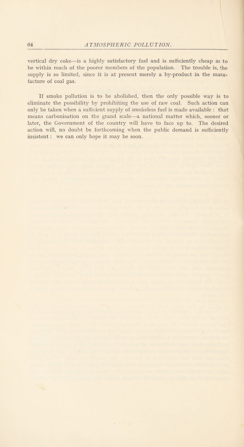 vertical dry coke—is a highly satisfactory fuel and is sufficiently cheap as to be within reach of the poorer members of the population. The trouble is, the supply is so limited, since it is at present merely a by-product in the maru- facture of coal gas. If smoke pollution is to be abolished, then the only possible way is to eliminate the possibility by prohibiting the use of raw coal. Such action can only be taken when a sufficient supply of smokeless fuel is made available : that means carbonisation on the grand scale—a national matter which, sooner or later, the Government of the country will have to face up to. The desired action will, no doubt be forthcoming when the public demand is sufficiently insistent : we can only hope it may be soon.
