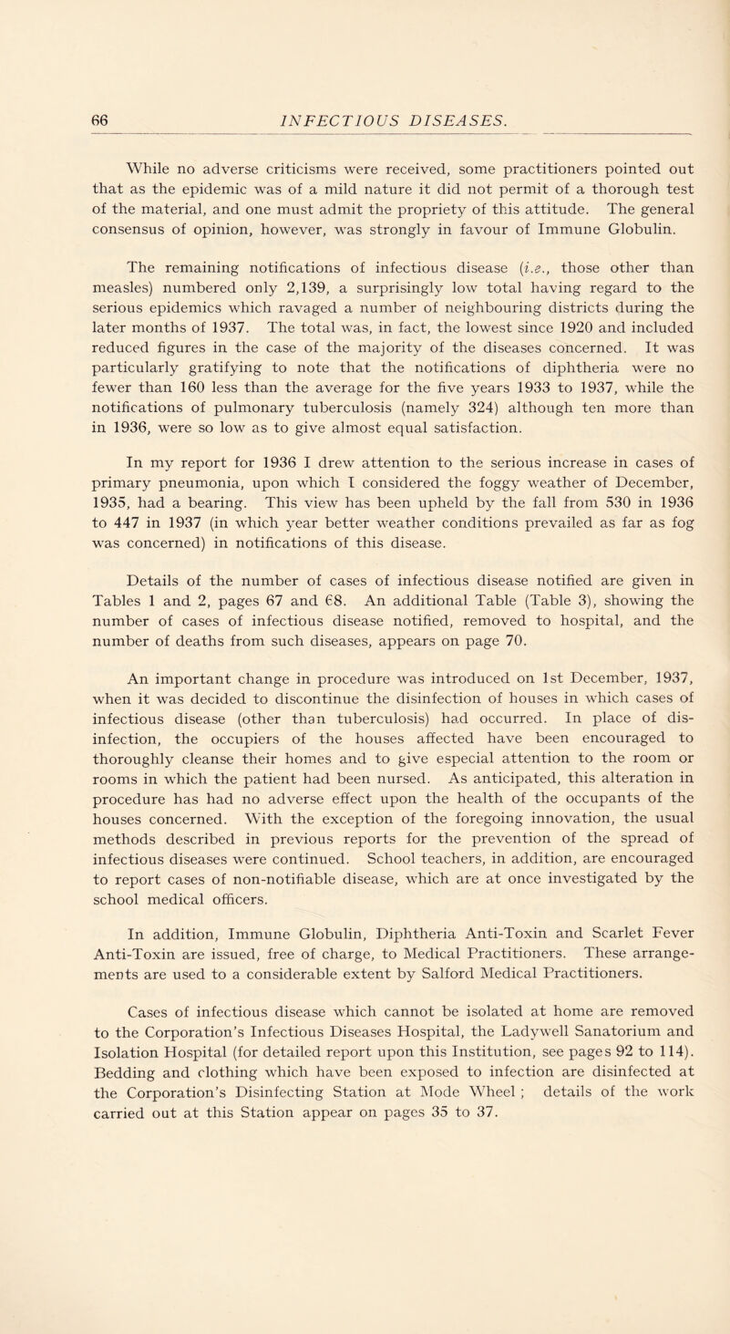 While no adverse criticisms were received, some practitioners pointed out that as the epidemic was of a mild nature it did not permit of a thorough test of the material, and one must admit the propriety of this attitude. The general consensus of opinion, however, was strongly in favour of Immune Globulin. The remaining notifications of infectious disease {i.e., those other than measles) numbered only 2,139, a surprisingly low total having regard to the serious epidemics which ravaged a number of neighbouring districts during the later months of 1937. The total was, in fact, the lowest since 1920 and included reduced figures in the case of the majority of the diseases concerned. It was particularly gratifying to note that the notifications of diphtheria were no fewer than 160 less than the average for the five years 1933 to 1937, while the notifications of pulmonary tuberculosis (namely 324) although ten more than in 1936, were so low as to give almost equal satisfaction. In my report for 1936 I drew attention to the serious increase in cases of primary pneumonia, upon which I considered the foggy weather of December, 1935, had a bearing. This view has been upheld by the fall from 530 in 1936 to 447 in 1937 (in which year better weather conditions prevailed as far as fog was concerned) in notifications of this disease. Details of the number of cases of infectious disease notified are given in Tables 1 and 2, pages 67 and 68. An additional Table (Table 3), showing the number of cases of infectious disease notified, removed to hospital, and the number of deaths from such diseases, appears on page 70. An important change in procedure was introduced on 1st December, 1937, when it was decided to discontinue the disinfection of houses in which cases of infectious disease (other than tuberculosis) had occurred. In place of dis¬ infection, the occupiers of the houses affected have been encouraged to thoroughly cleanse their homes and to give especial attention to the room or rooms in which the patient had been nursed. As anticipated, this alteration in procedure has had no adverse effect upon the health of the occupants of the houses concerned. With the exception of the foregoing innovation, the usual methods described in previous reports for the prevention of the spread of infectious diseases were continued. School teachers, in addition, are encouraged to report cases of non-notifiable disease, which are at once investigated by the school medical officers. In addition. Immune Globulin, Diphtheria Anti-Toxin and Scarlet Fever Anti-Toxin are issued, free of charge, to Medical Practitioners. These arrange¬ ments are used to a considerable extent by Salford Medical Practitioners. Cases of infectious disease which cannot be isolated at home are removed to the Corporation’s Infectious Diseases Hospital, the Ladywell Sanatorium and Isolation Hospital (for detailed report upon this Institution, see pages 92 to 114). Bedding and clothing which have been exposed to infection are disinfected at the Corporation’s Disinfecting Station at Mode Wheel ; details of the work carried out at this Station appear on pages 35 to 37.