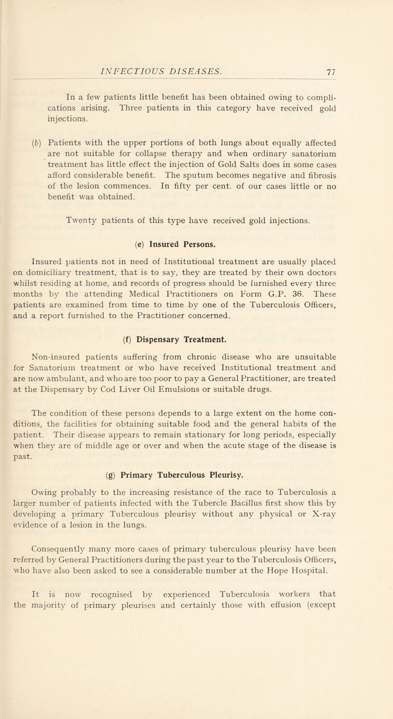 In a few patients little benefit has been obtained owing to compli¬ cations arising. Three patients in this category have received gold injections. {b) Patients with the upper portions of both lungs about equally affected are not suitable for collapse therapy and when ordinary sanatorium treatment has little effect the injection of Gold Salts does in some cases afford considerable benefit. The sputum becomes negative and fibrosis of the lesion commences. In fifty per cent, of our cases little or no benefit was obtained. Twenty patients of this type have received gold injections. (e) Insured Persons. Insured patients not in need of Institutional treatment are usually placed on domiciliary treatment, that is to say, they are treated by their own doctors whilst residing at home, and records of progress should be furnished every three months by the attending Medical Practitioners on Form G.P. 36. These patients are examined from time to time by one of the Tuberculosis Officers, and a report furnished to the Practitioner concerned. (f) Dispensary Treatment. Non-insured patients suffering from chronic disease who are unsuitable for Sanatorium treatment or who have received Institutional treatment and are now ambulant, and who are too poor to pay a General Practitioner, are treated at the Dispensary by Cod Liver Oil Emulsions or suitable drugs. The condition of these persons depends to a large extent on the home con¬ ditions, the facilities for obtaining suitable food and the general habits of the patient. Their disease appears to remain stationary for long periods, especially when they are of middle age or over and when the acute stage of the disease is past. (g) Primary Tuberculous Pleurisy. Owing probably to the increasing resistance of the race to Tuberculosis a larger number of patients infected with the Tubercle Bacillus first show this by developing a primary Tuberculous pleurisy without any physical or X-ray evidence of a lesion in the lungs. Consequently many more cases of primary tuberculous pleurisy have been referred by General Practitioners during the past year to the Tuberculosis Officers, who have also been asked to see a considerable number at the Hope Hospital. It is now recognised by experienced Tuberculosis workers that the majority of primary pleurises and certainly those with effusion (except