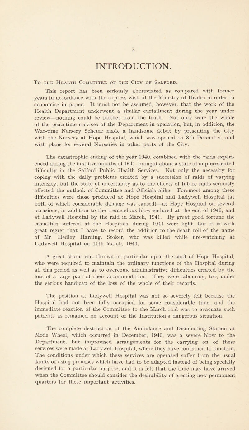 INTRODUCTION. To the Health Committee of the City of Salford. This report has been seriously abbreviated as compared with former years in accordance with the express wish of the Ministry of Health in order to economise in paper. It must not be assumed, however, that the work of the Health Department underwent a similar curtailment during the year under review—nothing could be further from the truth. Not only were the whole of the peacetime services of the Department in operation, but, in addition, the War-time Nursery Scheme made a handsome debut by presenting the City with the Nursery at Hope Hospital, which was opened on 8th December, and with plans for several Nurseries in other parts of the City. The catastrophic ending of the year 1940, combined with the raids experi¬ enced during the first five months of 1941, brought about a state of unprecedented difficulty in the Salford Public Health Services. Not only the necessity for coping with the daily problems created by a succession of raids of varying intensity, but the state of uncertainty as to the effects of future raids seriously affected the outlook of Committee and Officials alike. Foremost among these difficulties were those produced at Hope Hospital and Ladywell Hospital (at both of which considerable damage was caused)—at Hope Hospital on several occasions, in addition to the tremendous blow endured at the end of 1940, and at Ladywell Hospital by the raid in March, 1941. By great good fortune the casualties suffered at the Hospitals during 1941 were light, but it is with great regret that I have to record the addition to the death roll of the name of Mr. Hedley Harding, Stoker, who was killed while fire-watching at Ladywell Hospital on 11th March, 1941. A great strain was thrown in particular upon the staff of Hope Hospital, who were required to maintain the ordinary functions of the Hospital during all this period as well as to overcome administrative difficulties created by the loss of a large part of their accommodation. They were labouring, too, under the serious handicap of the loss of the whole of their records. The position at Ladywell Hospital was not so severely felt because the Hospital had not been fully occupied for some considerable time, and the immediate reaction of the Committee to the March raid was to evacuate such patients as remained on account of the Institution’s dangerous situation. The complete destruction of the Ambulance and Disinfecting Station at Mode Wheel, which occurred in December, 1940, was a severe blow to the Department, but improvised arrangements for the carrying on of these services were made at Ladywell Hospital, where they have continued to function. The conditions under which these services are operated suffer from the usual faults of using premises which have had to be adapted instead of being specially designed for a particular purpose, and it is felt that the time may have arrived when the Committee should consider the desirability of erecting new permanent quarters for these important activities.