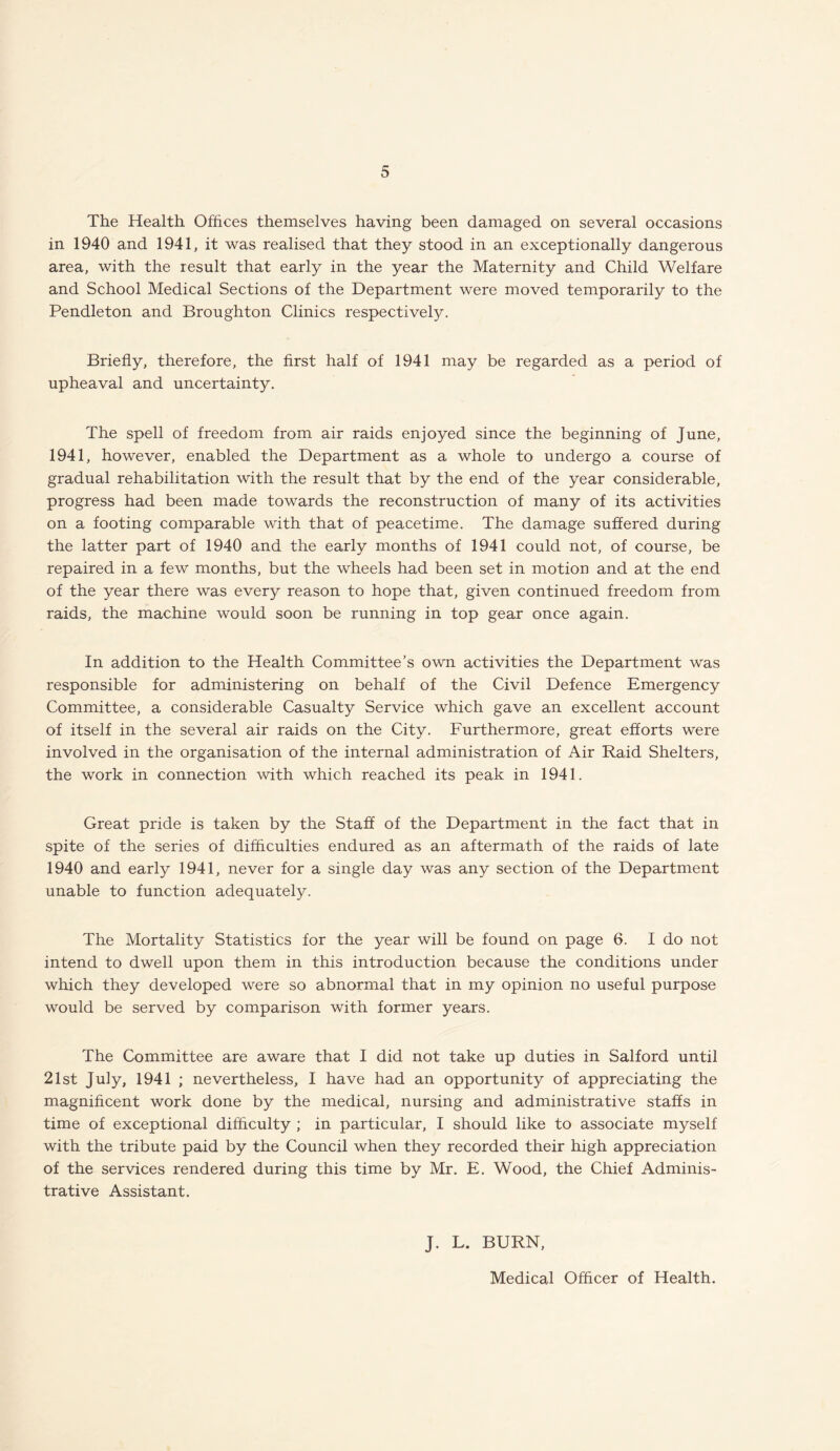 The Health Offices themselves having been damaged on several occasions in 1940 and 1941, it was realised that they stood in an exceptionally dangerous area, with the result that early in the year the Maternity and Child Welfare and School Medical Sections of the Department were moved temporarily to the Pendleton and Broughton Clinics respectively. Briefly, therefore, the first half of 1941 may be regarded as a period of upheaval and uncertainty. The spell of freedom from air raids enjoyed since the beginning of June, 1941, however, enabled the Department as a whole to undergo a course of gradual rehabilitation with the result that by the end of the year considerable, progress had been made towards the reconstruction of many of its activities on a footing comparable with that of peacetime. The damage suffered during the latter part of 1940 and the early months of 1941 could not, of course, be repaired in a few months, but the wheels had been set in motion and at the end of the year there was every reason to hope that, given continued freedom from raids, the machine would soon be running in top gear once again. In addition to the Health Committee’s own activities the Department was responsible for administering on behalf of the Civil Defence Emergency Committee, a considerable Casualty Service which gave an excellent account of itself in the several air raids on the City. Furthermore, great efforts were involved in the organisation of the internal administration of Air Raid Shelters, the work in connection with which reached its peak in 1941. Great pride is taken by the Staff of the Department in the fact that in spite of the series of difficulties endured as an aftermath of the raids of late 1940 and early 1941, never for a single day was any section of the Department unable to function adequately. The Mortality Statistics for the year will be found on page 6. I do not intend to dwell upon them in this introduction because the conditions under which they developed were so abnormal that in my opinion no useful purpose would be served by comparison with former years. The Committee are aware that I did not take up duties in Salford until 21st July, 1941 ; nevertheless, I have had an opportunity of appreciating the magnificent work done by the medical, nursing and administrative staffs in time of exceptional difficulty ; in particular, I should like to associate myself with the tribute paid by the Council when they recorded their high appreciation of the services rendered during this time by Mr. E. Wood, the Chief Adminis¬ trative Assistant. J. L. BURN,