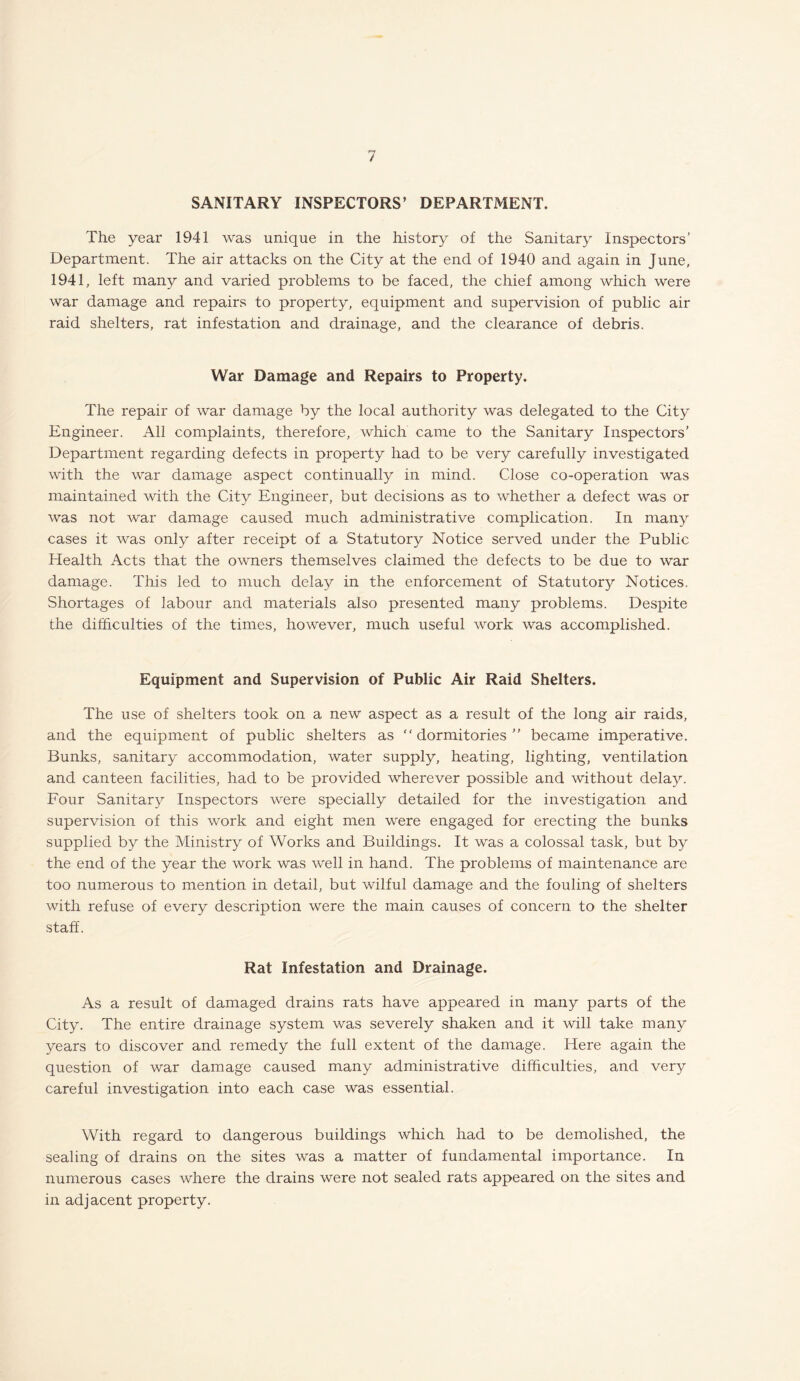 / SANITARY INSPECTORS’ DEPARTMENT. The year 1941 was unique in the history of the Sanitary Inspectors’ Department. The air attacks on the City at the end of 1940 and again in June, 1941, left many and varied problems to be faced, the chief among which were war damage and repairs to property, equipment and supervision of public air raid shelters, rat infestation and drainage, and the clearance of debris. War Damage and Repairs to Property. The repair of war damage by the local authority was delegated to the City Engineer. All complaints, therefore, which came to the Sanitary Inspectors’ Department regarding defects in property had to be very carefully investigated with the war damage aspect continually in mind. Close co-operation was maintained with the City Engineer, but decisions as to whether a defect was or was not war damage caused much administrative complication. In many cases it was only after receipt of a Statutory Notice served under the Public Health Acts that the owners themselves claimed the defects to be due to war damage. This led to much delay in the enforcement of Statutory Notices. Shortages of labour and materials also presented many problems. Despite the difficulties of the times, however, much useful work was accomplished. Equipment and Supervision of Public Air Raid Shelters. The use of shelters took on a new aspect as a result of the long air raids, and the equipment of public shelters as “dormitories” became imperative. Bunks, sanitary accommodation, water supply, heating, lighting, ventilation and canteen facilities, had to be provided wherever possible and without delay. Four Sanitary Inspectors were specially detailed for the investigation and supervision of this work and eight men were engaged for erecting the bunks supplied by the Ministry of Works and Buildings. It was a colossal task, but by the end of the year the work was well in hand. The problems of maintenance are too numerous to mention in detail, but wilful damage and the fouling of shelters with refuse of every description were the main causes of concern to the shelter staff. Rat Infestation and Drainage. As a result of damaged drains rats have appeared in many parts of the City. The entire drainage system was severely shaken and it will take many years to discover and remedy the full extent of the damage. Here again the question of war damage caused many administrative difficulties, and very careful investigation into each case was essential. With regard to dangerous buildings which had to be demolished, the sealing of drains on the sites was a matter of fundamental importance. In numerous cases where the drains were not sealed rats appeared on the sites and in adjacent property.