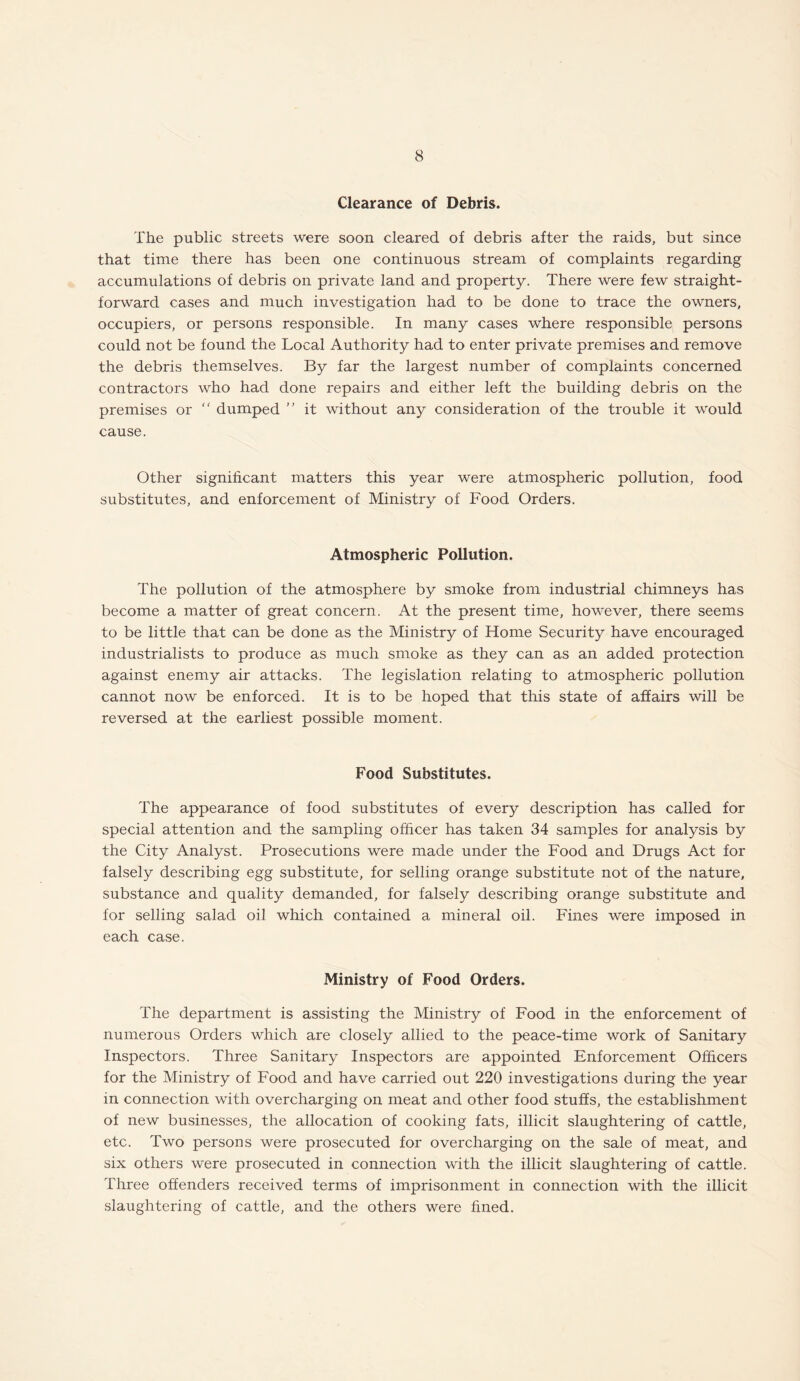 Clearance of Debris. The public streets were soon cleared of debris after the raids, but since that time there has been one continuous stream of complaints regarding accumulations of debris on private land and property. There were few straight¬ forward cases and much investigation had to be done to trace the owners, occupiers, or persons responsible. In many cases where responsible persons could not be found the Local Authority had to enter private premises and remove the debris themselves. By far the largest number of complaints concerned contractors who had done repairs and either left the building debris on the premises or  dumped  it without any consideration of the trouble it would cause. Other significant matters this year were atmospheric pollution, food substitutes, and enforcement of Ministry of Food Orders. Atmospheric Pollution. The pollution of the atmosphere by smoke from industrial chimneys has become a matter of great concern. At the present time, however, there seems to be little that can be done as the Ministry of Home Security have encouraged industrialists to produce as much smoke as they can as an added protection against enemy air attacks. The legislation relating to atmospheric pollution cannot now be enforced. It is to be hoped that this state of affairs will be reversed at the earliest possible moment. Food Substitutes. The appearance of food substitutes of every description has called for special attention and the sampling officer has taken 34 samples for analysis by the City Analyst. Prosecutions were made under the Food and Drugs Act for falsely describing egg substitute, for selling orange substitute not of the nature, substance and quality demanded, for falsely describing orange substitute and for selling salad oil which contained a mineral oil. Fines were imposed in each case. Ministry of Food Orders. The department is assisting the Ministry of Food in the enforcement of numerous Orders which are closely allied to the peace-time work of Sanitary Inspectors. Three Sanitary Inspectors are appointed Enforcement Officers for the Ministry of Food and have carried out 220 investigations during the year in connection with overcharging on meat and other food stuffs, the establishment of new businesses, the allocation of cooking fats, illicit slaughtering of cattle, etc. Two persons were prosecuted for overcharging on the sale of meat, and six others were prosecuted in connection with the illicit slaughtering of cattle. Three offenders received terms of imprisonment in connection with the illicit slaughtering of cattle, and the others were fined.