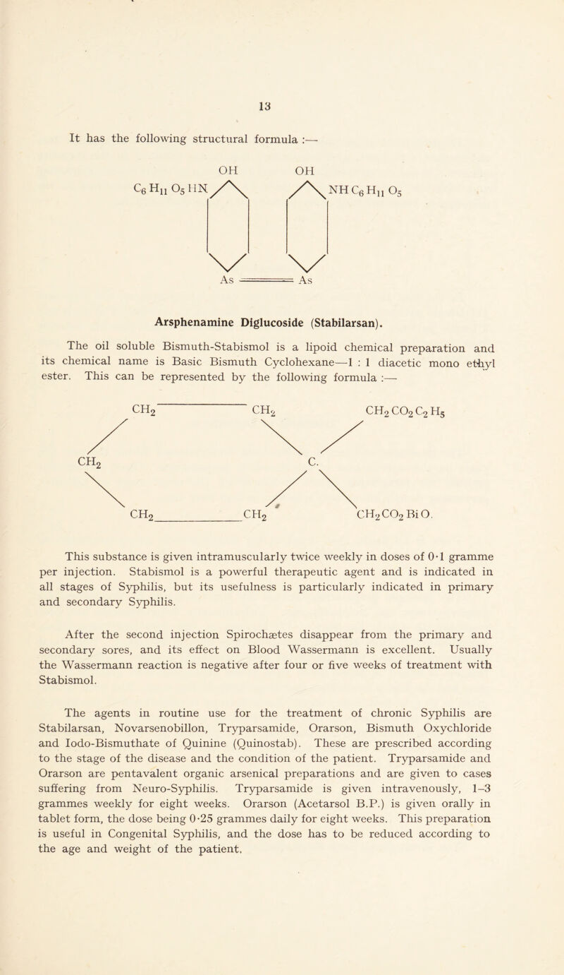 It has the following structural formula :— OH OH QH„ o5\m/\ /\nhc6hu o5 As —- As Arsphenamine Diglucoside (Stabilarsan). The oil soluble Bismuth-Stabismol is a lipoid chemical preparation and its chemical name is Basic Bismuth Cyclohexane—1 : 1 diacetic mono ethyl ester. This can be represented by the following formula :— CHr ch2 C. CH2 co2 C2 h5 CHr CH2C02 BiO This substance is given intramuscularly twice weekly in doses of 0-1 gramme per injection. Stabismol is a powerful therapeutic agent and is indicated in all stages of Syphilis, but its usefulness is particularly indicated in primary and secondary Syphilis. After the second injection Spirochaetes disappear from the primary and secondary sores, and its effect on Blood Wassermann is excellent. Usually the Wassermann reaction is negative after four or five weeks of treatment with Stabismol. The agents in routine use for the treatment of chronic Syphilis are Stabilarsan, Novarsenobillon, Tryparsamide, Orarson, Bismuth Oxychloride and Iodo-Bismuthate of Quinine (Quinostab). These are prescribed according to the stage of the disease and the condition of the patient. Tryparsamide and Orarson are pentavalent organic arsenical preparations and are given to cases suffering from Neuro-Syphilis. Tryparsamide is given intravenously, 1-3 grammes weekly for eight weeks. Orarson (Acetarsol B.P.) is given orally in tablet form, the dose being 0*25 grammes daily for eight weeks. This preparation is useful in Congenital Syphilis, and the dose has to be reduced according to the age and weight of the patient.