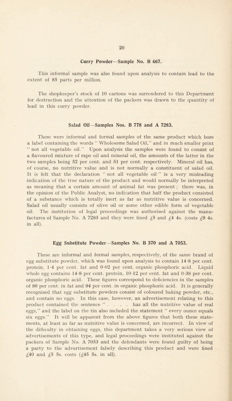 Curry Powder—Sample No. B 467. This informal sample was also found upon analysis to contain lead to the extent of 85 parts per million. The shopkeeper’s stock of 10 cartons was surrendered to this Department for destruction and the attention of the packers was drawn to the quantity of lead in this curry powder. Salad Oil—Samples Nos. B 778 and A 7283. These were informal and formal samples of the same product which bore a label containing the words “ Wholesome Salad Oil,” and in much smaller print  not all vegetable oil.” Upon analysis the samples were found to consist of a flavoured mixture of rape oil and mineral oil, the amounts of the latter in the two samples being 52 per cent, and 51 per cent, respectively. Mineral oil has, of course, no nutritive value and is not normally a constituent of salad oil. It is felt that the declaration “ not all vegetable oil ” is a very misleading indication of the true nature of the product and would normally be interpreted as meaning that a certain amount of animal fat was present ; there was, in the opinion of the Public Analyst, no indication that half the product consisted of a substance which is totally inert as far as nutritive value is concerned. Salad oil usually consists of olive oil or some other edible form of vegetable oil. The institution of legal proceedings was authorised against the manu¬ factures of Sample No. A 7283 and they were fined £5 and £A 4s. (costs £9 4s. in all). Egg Substitute Powder—Samples No. B 370 and A 7053. These are informal and formal samples, respectively, of the same brand of egg substitute powder, which was found upon analysis to contain 14-8 per cent, protein, 1-4 per cent, fat and 0-02 per cent, organic phosphoric acid. Liquid whole egg contains 14-8 per cent, protein, 10-12 per cent, fat and 0-38 per cent, organic phosphoric acid. These figures correspond to deficiencies in the samples of 86 per cent, in fat and 94 per cent, in organic phosphoric acid. It is generally recognised that egg substitute powders consist of coloured baking powder, etc., and contain no eggs. In this case, however, an advertisement relating to this product contained the sentence . . . . has all the nutritive value of real eggs,” and the label on the tin also included the statement “ every ounce equals six eggs.” It will be apparent from the above figures that both these state¬ ments, at least as far as nutritive value is concerned, are incorrect. In view of the difficulty in obtaining eggs, this department takes a very serious view of advertisements of this type, and legal proceedings were instituted against the packers of Sample No. A 7053 and the defendants were found guilty of being a party to the advertisement falsely describing this product and were fined £A9 and £5 5s. costs (£45 5s. in all).