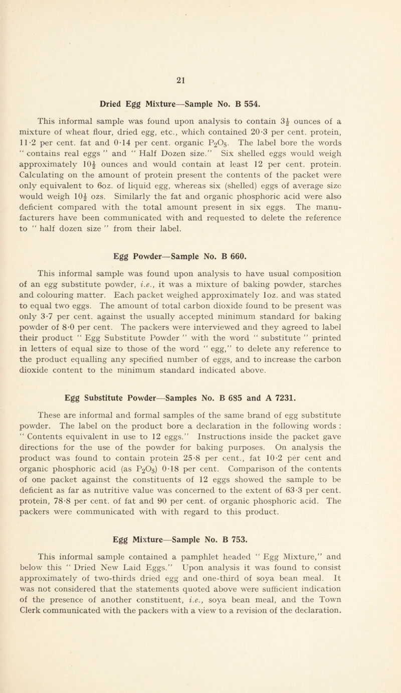 Dried Egg Mixture—Sample No. B 554. This informal sample was found upon analysis to contain 3| ounces of a mixture of wheat flour, dried egg, etc., which contained 20-3 per cent, protein, 11-2 per cent, fat and 0-14 per cent, organic P2O5. The label bore the words “ contains real eggs ” and “ Half Dozen size.” Six shelled eggs would weigh approximately 10^ ounces and would contain at least 12 per cent, protein. Calculating on the amount of protein present the contents of the packet were only equivalent to 6oz. of liquid egg, whereas six (shelled) eggs of average size would weigh 10| ozs. Similarly the fat and organic phosphoric acid were also deficient compared with the total amount present in six eggs. The manu¬ facturers have been communicated with and requested to delete the reference to “ half dozen size ” from their label. Egg Powder—Sample No. B 660. This informal sample was found upon analysis to have usual composition of an egg substitute powder, i.e., it was a mixture of baking powder, starches and colouring matter. Each packet weighed approximately loz. and was stated to equal two eggs. The amount of total carbon dioxide found to be present was only 3-7 per cent, against the usually accepted minimum standard for baking powder of 8-0 per cent. The packers were interviewed and they agreed to label their product “ Egg Substitute Powder ” with the word  substitute ” printed in letters of equal size to those of the word “ egg,” to delete any reference to the product equalling any specified number of eggs, and to increase the carbon dioxide content to the minimum standard indicated above. Egg Substitute Powder—Samples No. B 6S5 and A 7231. These are informal and formal samples of the same brand of egg substitute powder. The label on the product bore a declaration in the following words : “ Contents equivalent in use to 12 eggs.” Instructions inside the packet gave directions for the use of the powder for baking purposes. On analysis the product was found to contain protein 25-8 per cent., fat 10-2 per cent and organic phosphoric acid (as P2O5) 0-18 per cent. Comparison of the contents of one packet against the constituents of 12 eggs showed the sample to be deficient as far as nutritive value was concerned to the extent of 63-3 per cent, protein, 78-8 per cent, of fat and 90 per cent, of organic phosphoric acid. The packers were communicated with with regard to this product. Egg Mixture—Sample No. B 753. This informal sample contained a pamphlet headed “ Egg Mixture,” and below this “ Dried New Laid Eggs.” Upon analysis it was found to consist approximately of two-thirds dried egg and one-third of soya bean meal. It was not considered that the statements quoted above were sufficient indication of the presence of another constituent, i.e., soya bean meal, and the Town Clerk communicated with the packers with a view to a revision of the declaration.