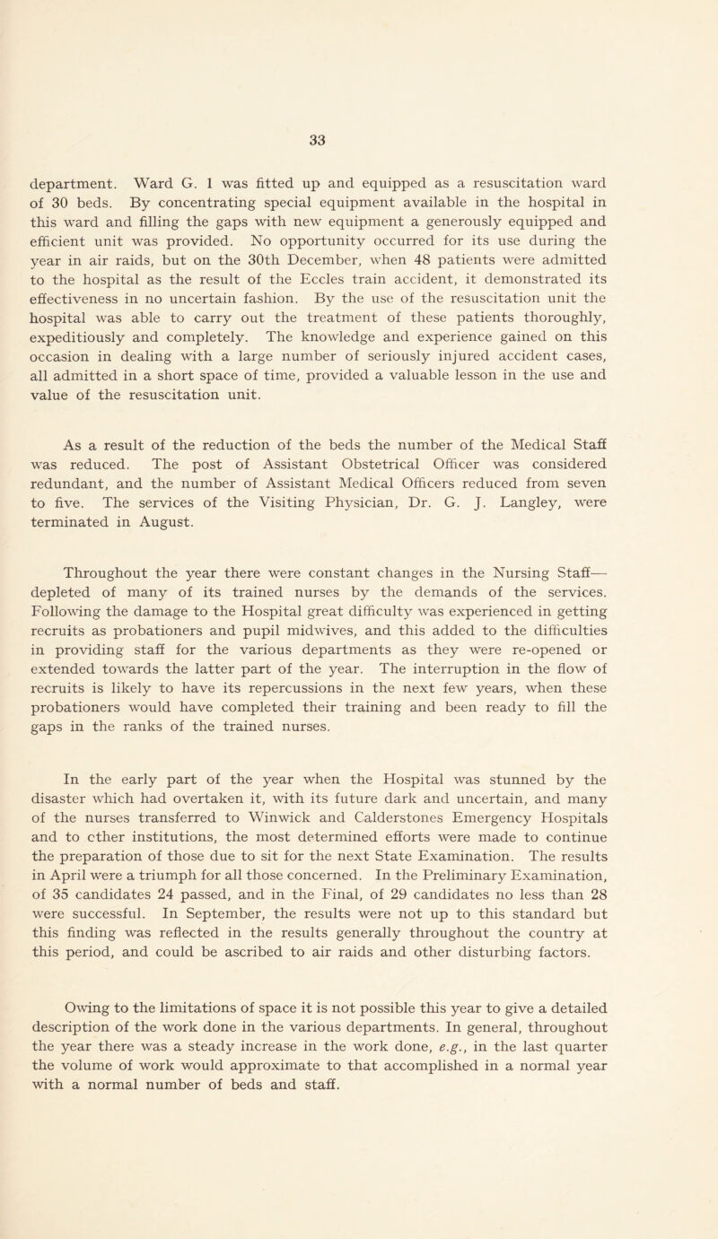 department. Ward G. 1 was fitted up and equipped as a resuscitation ward of 30 beds. By concentrating special equipment available in the hospital in this ward and filling the gaps with new equipment a generously equipped and efficient unit was provided. No opportunity occurred for its use during the year in air raids, but on the 30th December, when 48 patients were admitted to the hospital as the result of the Eccles train accident, it demonstrated its effectiveness in no uncertain fashion. By the use of the resuscitation unit the hospital was able to carry out the treatment of these patients thoroughly, expeditiously and completely. The knowledge and experience gained on this occasion in dealing with a large number of seriously injured accident cases, all admitted in a short space of time, provided a valuable lesson in the use and value of the resuscitation unit. As a result of the reduction of the beds the number of the Medical Staff was reduced. The post of Assistant Obstetrical Officer was considered redundant, and the number of Assistant Medical Officers reduced from seven to five. The services of the Visiting Physician, Dr. G. J. Langley, were terminated in August. Throughout the year there were constant changes in the Nursing Staff— depleted of many of its trained nurses by the demands of the services. Following the damage to the Hospital great difficulty was experienced in getting recruits as probationers and pupil midwives, and this added to the difficulties in providing staff for the various departments as they were re-opened or extended towards the latter part of the year. The interruption in the flow of recruits is likely to have its repercussions in the next few years, when these probationers would have completed their training and been ready to fill the gaps in the ranks of the trained nurses. In the early part of the year when the Hospital was stunned by the disaster which had overtaken it, with its future dark and uncertain, and many of the nurses transferred to Winwick and Calderstones Emergency Hospitals and to ether institutions, the most determined efforts were made to continue the preparation of those due to sit for the next State Examination. The results in April were a triumph for all those concerned. In the Preliminary Examination, of 35 candidates 24 passed, and in the Final, of 29 candidates no less than 28 were successful. In September, the results were not up to this standard but this finding was reflected in the results generally throughout the country at this period, and could be ascribed to air raids and other disturbing factors. Owing to the limitations of space it is not possible this year to give a detailed description of the work done in the various departments. In general, throughout the year there was a steady increase in the work done, e.g., in the last quarter the volume of work would approximate to that accomplished in a normal year with a normal number of beds and staff.