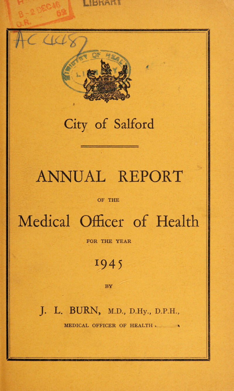 UfcmAiM City of Salford ANNUAL REPORT OF THE Medical Officer of Health FOR THE YEAR l945 BY J. L. BURN, M.D., D.Hy., D.P.H.,