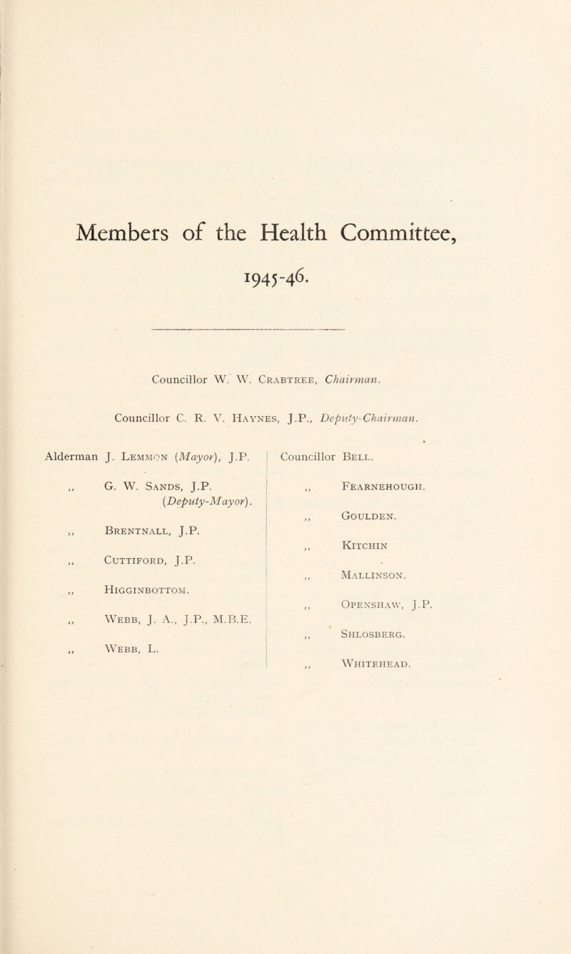 Members of the Health Committee, 1945-46. Alderman ) t >) > > t) > > »> Councillor W. W. Crabtree, Chairman. Councillor C. R. V. Haynes, J.P., Deputy-Chairman. J. Lemmon {Mayor), J.P. G. W. Sands, J.P. {Deputy-M ay or). Brentnall, J.P. CUTTIFORD, J.P. HlGGINBOTTOM. Webb, J. A., J.P., M.B.E. Webb, L. Councillor Bell. ,, Fearnehough. ,, Goulden. ,, Kitchin ,, Mallinson. ,, Openshaw, J.P. ,, Shlosberg. ,, Whitehead.