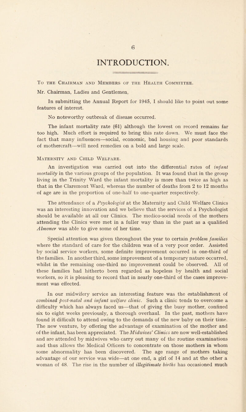 INTRODUCTION. To the Chairman and Members of the Health Committee. Mr. Chairman, Ladies and Gentlemen, In submitting the Annual Report for 1945, I should like to point out some features of interest. No noteworthy outbreak of disease occurred. The infant mortality rate (61) although the lowest on record remains far too high. Much effort is required to bring this rate down. We must face the fact that many influences—social, economic, bad housing and poor standards of mothercraft—will need remedies on a bold and large scale. Maternity and Child Welfare. An investigation was carried out into the differential rates of infant mortality in the various groups of the population. It was found that in the group living in the Trinity Ward the infant mortality is more than twice as high as that in the Claremont Ward, whereas the number of deaths from 2 to 12 months of age are in the proportion of one-half to one-quarter respectively. The attendance of a Psychologist at the Maternity and Child Welfare Clinics was an interesting innovation and we believe that the services of a Psychologist should be available at all our Clinics. The medico-social needs of the mothers attending the Clinics were met in a fuller way than in the past as a qualified Almoner was able to give some of her time. Special attention was given throughout the year to certain problem families where the standard of care for the children was of a very poor order. Assisted by social service workers, some definite improvement occurred in one-third of the families. In another third, some improvement of a temporary nature occurred, whilst in the remaining one-third no improvement could be observed. All of these families had hitherto been regarded as hopeless by health and social workers, so it is pleasing to record that in nearly one-third of the cases improve¬ ment was effected. In our midwifery service an interesting feature was the establishment of combined post-natal and infant welfare clinic. Such a clinic tends to overcome a difficulty which has always faced us—that of giving the busy mother, confined six to eight weeks previously, a thorough overhaul. In the past, mothers have found it difficult to attend owing to the demands of the new baby on their time. The new venture, by offering the advantage of examination of the mother and of the infant, has been appreciated. The Midwives' Clinics are now well-established and are attended by midwives who carry out many of the routine examinations and thus allows the Medical Officers to concentrate on those mothers in whom some abnormality has been discovered. The age range of mothers taking advantage of our service was wide—at one end, a girl of 14 and at the other a woman of 48. The rise in the number of illegitimate births has occasioned much