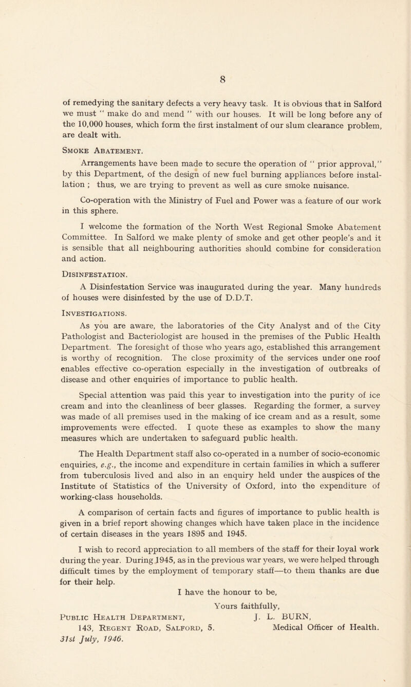of remedying the sanitary defects a very heavy task. It is obvious that in Salford we must “ make do and mend ” with our houses. It will be long before any of the 10,000 houses, which form the first instalment of our slum clearance problem, are dealt with. Smoke Abatement. Arrangements have been made to secure the operation of “ prior approval,” by this Department, of the design of new fuel burning appliances before instal¬ lation ; thus, we are trying to prevent as well as cure smoke nuisance. Co-operation with the Ministry of Fuel and Power was a feature of our work in this sphere. I welcome the formation of the North West Regional Smoke Abatement Committee. In Salford we make plenty of smoke and get other people’s and it is sensible that all neighbouring authorities should combine for consideration and action. Disinfestation. A Disinfestation Service was inaugurated during the year. Many hundreds of houses were disinfested by the use of D.D.T. Investigations. As you are aware, the laboratories of the City Analyst and of the City Pathologist and Bacteriologist are housed in the premises of the Public Health Department. The foresight of those who years ago, established this arrangement is worthy of recognition. The close proximity of the services under one roof enables effective co-operation especially in the investigation of outbreaks of disease and other enquiries of importance to public health. Special attention was paid this year to investigation into the purity of ice cream and into the cleanliness of beer glasses. Regarding the former, a survey was made of all premises used in the making of ice cream and as a result, some improvements were effected. I quote these as examples to show the many measures which are undertaken to safeguard public health. The Health Department staff also co-operated in a number of socio-economic enquiries, e.g., the income and expenditure in certain families in which a sufferer from tuberculosis lived and also in an enquiry held under the auspices of the Institute of Statistics of the University of Oxford, into the expenditure of working-class households. A comparison of certain facts and figures of importance to public health is given in a brief report showing changes which have taken place in the incidence of certain diseases in the years 1895 and 1945. I wish to record appreciation to all members of the staff for their loyal work during the year. During 1945, as in the previous war years, we were helped through difficult times by the employment of temporary staff—to them thanks are due for their help. I have the honour to be, Yours faithfully. Public Health Department, J. L. BURN, 143, Regent Road, Salford, 5. Medical Officer of Health. 31st July, 1946.