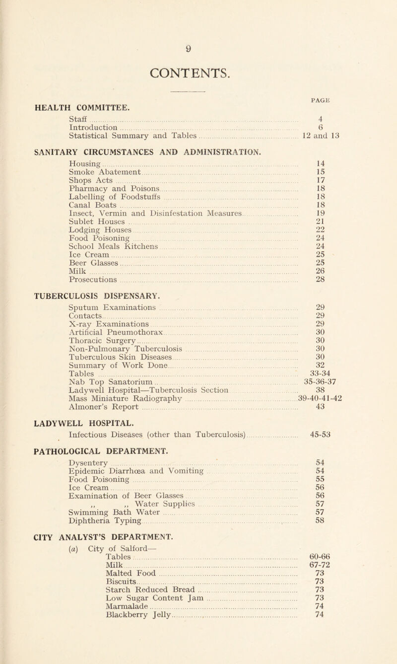 CONTENTS. PAGE HEALTH COMMITTEE. Staff. 4 Introduction. 6 Statistical Summary and Tables. 12 and 13 SANITARY CIRCUMSTANCES AND ADMINISTRATION. Housing. 14 Smoke Abatement. 15 Shops Acts. 17 Pharmacy and Poisons. 18 Labelling of Foodstuffs. 18 Canal Boats. 18 Insect, Vermin and Disinfestation Measures. 19 Sublet Houses . 21 Lodging Houses. 22 Food Poisoning . 24 School Meals Kitchens. 24 Ice Cream. 25 Beer Glasses. 25 Milk . 26 Prosecutions. 28 TUBERCULOSIS DISPENSARY. Sputum Examinations. 29 Contacts. 29 X-ray Examinations. 29 Artificial Pneumothorax. 30 Thoracic Surgery. 30 Noil-Pulmonary Tuberculosis . 30 Tuberculous Skin Diseases. 30 Summary of Work Done. 32 Tables . 33-34 Nab Top Sanatorium. 35-36-37 Lady well Hospital—Tuberculosis Section ..... 38 Mass Miniature Radiography.39-40-41-42 Almoner’s Report. 43 LADYWELL HOSPITAL. Infectious Diseases (other than Tuberculosis). 45-53 PATHOLOGICAL DEPARTMENT. Dysentery. ... 54 Epidemic Diarrhoea and Vomiting 54 Food Poisoning . 55 Ice Cream. 56 Examination of Beer Glasses 56 ,, ,, Water Supplies. . 57 Swimming Bath Water. 57 Diphtheria Typing. 58 CITY ANALYST’S DEPARTMENT. (a) City of Salford— Tables. 60-66 Milk. 67-72 Malted Food . 73 Biscuits. 73 Starch Reduced Bread. 73 Low Sugar Content Jam. 73 Marmalade. 74 Blackberry Jelly. 74