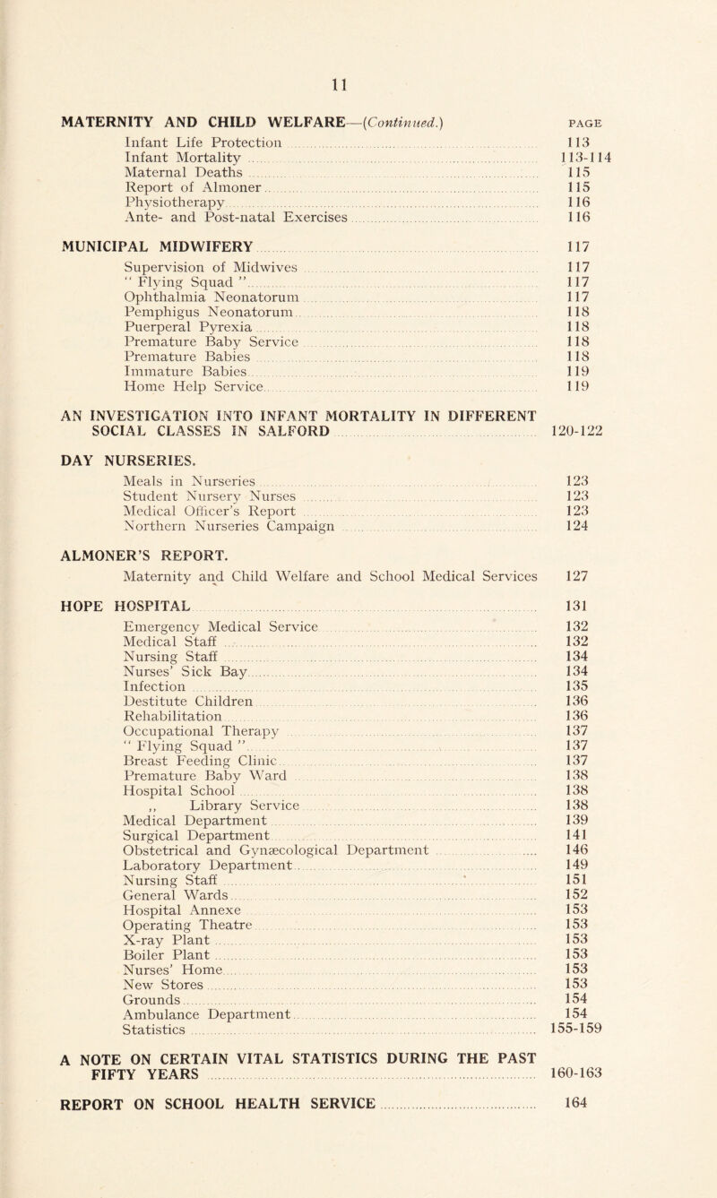 MATERNITY AND CHILD WELFARE—[Continued) page Infant Life Protection . 113 Infant Mortality . 113-114 Maternal Deaths 115 Report of Almoner 115 Physiotherapy. 116 Ante- and Post-natal Exercises. 116 MUNICIPAL MIDWIFERY 117 Supervision of Midwives . 117 “ Flying Squad ”. 117 Ophthalmia Neonatorum 117 Pemphigus Neonatorum 118 Puerperal Pyrexia. 118 Premature Baby Service. 118 Premature Babies. 118 Immature Babies 119 Home Help Service. 119 AN INVESTIGATION INTO INFANT MORTALITY IN DIFFERENT SOCIAL CLASSES IN SALFORD 120-122 DAY NURSERIES. Meals in Nurseries 123 Student Nursery Nurses . 123 Medical Officer’s Report 123 Northern Nurseries Campaign 124 ALMONER’S REPORT. Maternity and Child Welfare and School Medical Services 127 HOPE HOSPITAL 131 Emergency Medical Service 132 Medical Staff. 132 Nursing Staff . 134 Nurses’ Sick Bay. 134 Infection 135 Destitute Children 136 Rehabilitation 136 Occupational Therapy 137 “ Flying Squad ”. 137 Breast Feeding Clinic. 137 Premature Baby Ward 138 Hospital School 138 ,, Library Service . 138 Medical Department. 139 Surgical Department 141 Obstetrical and Gynaecological Department .... 146 Laboratory Department. 149 Nursing Staff 151 General Wards. 152 Hospital Annexe ...... 153 Operating Theatre 153 X-ray Plant 153 Boiler Plant 153 Nurses’ Home 153 New Stores. 153 Grounds. 154 Ambulance Department. 154 Statistics. 155-159 A NOTE ON CERTAIN VITAL STATISTICS DURING THE PAST FIFTY YEARS . 160-163 REPORT ON SCHOOL HEALTH SERVICE. 164