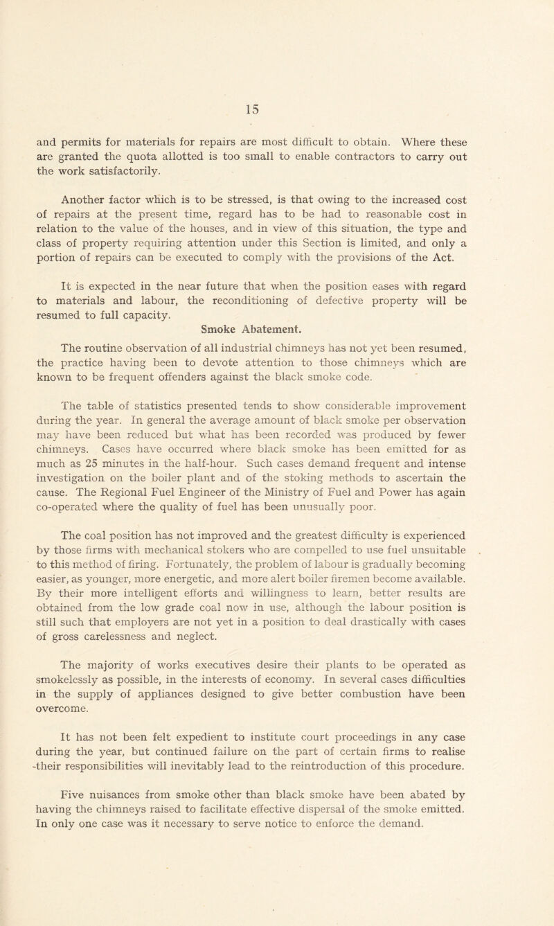 and permits for materials for repairs are most difficult to obtain. Where these are granted the quota allotted is too small to enable contractors to carry out the work satisfactorily. Another factor which is to be stressed, is that owing to the increased cost of repairs at the present time, regard has to be had to reasonable cost in relation to the value of the houses, and in view of this situation, the type and class of property requiring attention under this Section is limited, and only a portion of repairs can be executed to comply with the provisions of the Act. It is expected in the near future that when the position eases with regard to materials and labour, the reconditioning of defective property will be resumed to full capacity. Smoke Abatement. The routine observation of all industrial chimneys has not yet been resumed, the practice having been to devote attention to those chimneys which are known to be frequent offenders against the black smoke code. The table of statistics presented tends to show considerable improvement during the year. In general the average amount of black smoke per observation may have been reduced but what has been recorded was produced by fewer chimneys. Cases have occurred where black smoke has been emitted for as much as 25 minutes in the half-hour. Such cases demand frequent and intense investigation on the boiler plant and of the stoking methods to ascertain the cause. The Regional Fuel Engineer of the Ministry of Fuel and Power has again co-operated where the quality of fuel has been unusually poor. The coal position has not improved and the greatest difficulty is experienced by those firms with mechanical stokers who are compelled to use fuel unsuitable to this method of firing. Fortunately, the problem of labour is gradually becoming easier, as younger, more energetic, and more alert boiler firemen become available. By their more intelligent efforts and willingness to learn, better results are obtained from the low grade coal now in use, although the labour position is still such that employers are not yet in a position to deal drastically with cases of gross carelessness and neglect. The majority of works executives desire their plants to be operated as smokelessly as possible, in the interests of economy. In several cases difficulties in the supply of appliances designed to give better combustion have been overcome. It has not been felt expedient to institute court proceedings in any case during the year, but continued failure on the part of certain firms to realise -their responsibilities will inevitably lead to the reintroduction of this procedure. Five nuisances from smoke other than black smoke have been abated by having the chimneys raised to facilitate effective dispersal of the smoke emitted. In only one case was it necessary to serve notice to enforce the demand.