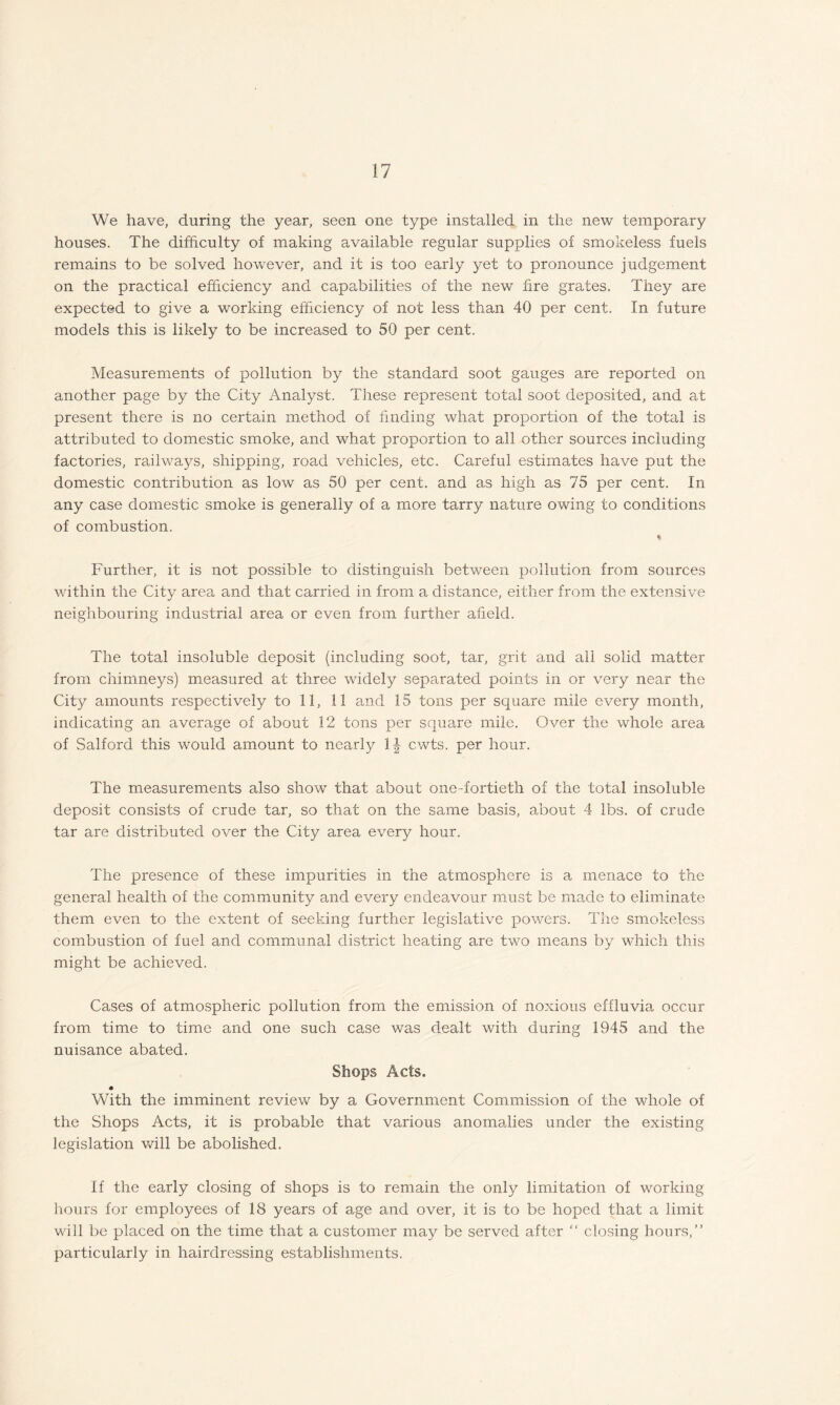 We have, during the year, seen one type installed in the new temporary houses. The difficulty of making available regular supplies of smokeless fuels remains to be solved however, and it is too early yet to pronounce judgement on the practical efficiency and capabilities of the new fire grates. They are expected to give a working efficiency of not less than 40 per cent. In future models this is likely to be increased to 50 per cent. Measurements of pollution by the standard soot gauges are reported on another page by the City Analyst. These represent total soot deposited, and at present there is no certain method of finding what proportion of the total is attributed to domestic smoke, and what proportion to all other sources including factories, railways, shipping, road vehicles, etc. Careful estimates have put the domestic contribution as low as 50 per cent, and as high as 75 per cent. In any case domestic smoke is generally of a more tarry nature owing to conditions of combustion. % Further, it is not possible to distinguish between pollution from sources within the City area and that carried in from a distance, either from the extensive neighbouring industrial area or even from further afield. The total insoluble deposit (including soot, tar, grit and all solid matter from chimneys) measured at three widely separated points in or very near the City amounts respectively to 11, 11 and 15 tons per square mile every month, indicating an average of about 12 tons per square mile. Over the whole area of Salford this would amount to nearly 1|- cwts. per hour. The measurements also show that about one-fortieth of the total insoluble deposit consists of crude tar, so that on the same basis, about 4 lbs. of crude tar are distributed over the City area every hour. The presence of these impurities in the atmosphere is a menace to the general health of the community and every endeavour must be made to eliminate them even to the extent of seeking further legislative powers. The smokeless combustion of fuel and communal district heating are two means by which this might be achieved. Cases of atmospheric pollution from the emission of noxious effluvia occur from time to time and one such case was dealt with during 1945 and the nuisance abated. Shops Acts. With the imminent review by a Government Commission of the whole of the Shops Acts, it is probable that various anomalies under the existing legislation will be abolished. If the early closing of shops is to remain the only limitation of working hours for employees of 18 years of age and over, it is to be hoped that a limit will be placed on the time that a customer may be served after “ closing hours,” particularly in hairdressing establishments.