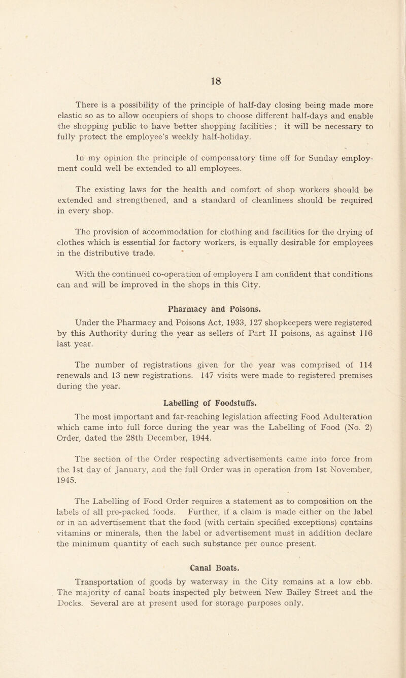There is a possibility of the principle of half-day closing being made more elastic so as to allow occupiers of shops to choose different half-days and enable the shopping public to have better shopping facilities ; it will be necessary to fully protect the employee’s weekly half-holiday. In my opinion the principle of compensatory time off for Sunday employ¬ ment could well be extended to all employees. The existing laws for the health and comfort of shop workers should be extended and strengthened, and a standard of cleanliness should be required in every shop. The provision of accommodation for clothing and facilities for the drying of clothes which is essential for factory workers, is equally desirable for employees in the distributive trade. With the continued co-operation of employers I am confident that conditions can and will be improved in the shops in this City. Pharmacy and Poisons. Under the Pharmacy and Poisons Act, 1933, 127 shopkeepers were registered by this Authority during the year as sellers of Part II poisons, as against 116 last year. The number of registrations given for the year was comprised of 114 renewals and 13 new registrations. 147 visits were made to registered premises during the year. Labelling of Foodstuffs. The most important and far-reaching legislation affecting Food Adulteration which came into full force during the year was the Labelling of Food (No. 2) Order, dated the 28th December, 1944. The section of the Order respecting advertisements came into force from the. 1st day of January, and the full Order was in operation from 1st November, 1945. The Labelling of Food Order requires a statement as to composition on the labels of all pre-packed foods. Further, if a claim is made either on the label or in an advertisement that the food (with certain specified exceptions) contains vitamins or minerals, then the label or advertisement must in addition declare the minimum quantity of each such substance per ounce present. Canal Boats. Transportation of goods by waterway in the City remains at a low ebb. The majority of canal boats inspected ply between New Bailey Street and the Docks. Several are at present used for storage purposes only.