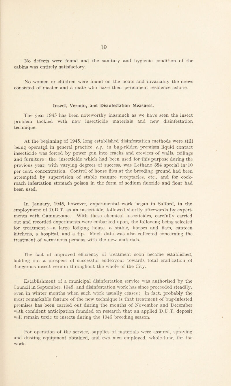 No defects were found and the sanitary and hygienic condition of the cabins was entirely satisfactory. No women or children were found on the boats and invariably the crews consisted of master and a mate who have their permanent residence ashore. Insect, Vermin, and Disinfestation Measures. The year 1945 has been noteworthy inasmuch as we have seen the insect problem tackled with new insecticide materials and new disinfestation technique. At the beginning of 1945, long established disinfestation methods were still being operated in general practice, e.g., in bug-ridden premises liquid contact insecticide was forced by power gun into cracks and crevices of walls, ceilings and furniture ; the insecticide which had been used for this purpose during the previous year, with varying degrees of success, was Lethane 384 special in' 10 per cent, concentration. Control of house flies at the breeding ground had been attempted by supervision of stable manure receptacles, etc., and for cock¬ roach infestation stomach poison in the form of sodium fluoride and flour had been used. In January, 1945, however, experimental work began in Salford, in the employment of D.D.T. as an insecticide, followed shortly afterwards by experi¬ ments with Gammexane. With these chemical insecticides, carefully carried out and recorded experiments were embarked upon, the following being selected for treatment :—a large lodging house, a stable, houses and flats, canteen kitchens, a hospital, and a tip. Much data was also collected concerning the treatment of verminous persons with the new materials. The fact of improved efficiency of treatment soon became established, holding out a prospect of successful endeavour towards total eradication of dangerous insect vermin throughout the whole of the City. Establishment of a municipal disinfestation service was authorised by the Council in September, 1945, and disinfestation work has since proceeded steadily, even in winter months when such work usually ceases ; in fact, probably the most remarkable feature of the new technique is that treatment of bug-infested premises has been carried out during the months of November and December with confident anticipation founded on research that an applied D.D.T. deposit will remain toxic to insects during the 1946 breeding season. For operation of the service, supplies of materials were assured, spraying and dusting equipment obtained, and two men employed, whole-time, for the work.