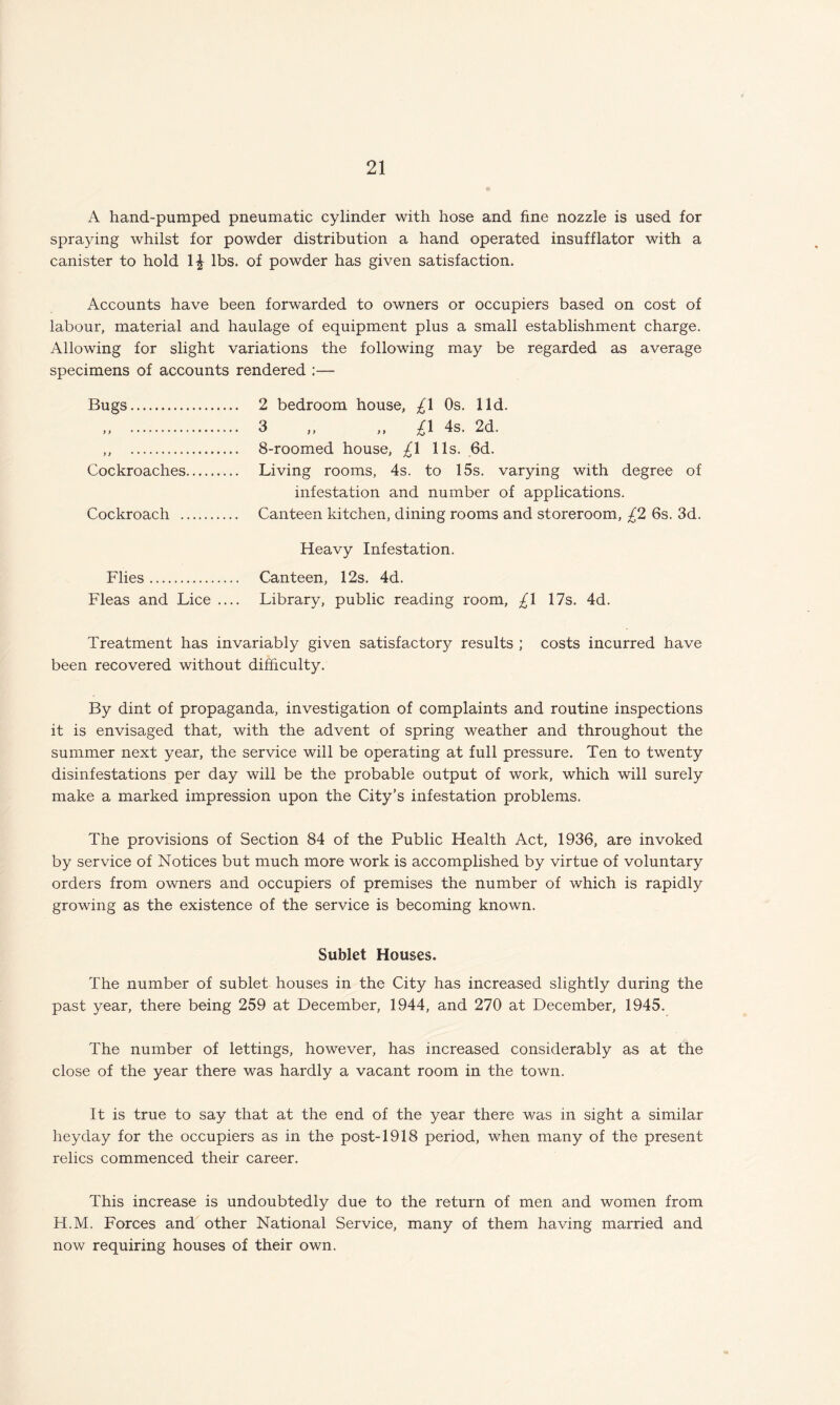 A hand-pumped pneumatic cylinder with hose and fine nozzle is used for spraying whilst for powder distribution a hand operated insufflator with a canister to hold 1£ lbs. of powder has given satisfaction. Accounts have been forwarded to owners or occupiers based on cost of labour, material and haulage of equipment plus a small establishment charge. Allowing for slight variations the following may be regarded as average specimens of accounts rendered :— Bugs. 2 bedroom house, £\ Os. lid. „ . 3 „ „ £1 4s. 2d. ,, . 8-roomed house, £1 11s. 6d. Cockroaches. Living rooms, 4s. to 15s. varying with degree of infestation and number of applications. Cockroach . Canteen kitchen, dining rooms and storeroom, £2 6s. 3d. Heavy Infestation. Flies. Canteen, 12s. 4d. Fleas and Lice .... Library, public reading room, £\ 17s. 4d. Treatment has invariably given satisfactory results ; costs incurred have been recovered without difficulty. By dint of propaganda, investigation of complaints and routine inspections it is envisaged that, with the advent of spring weather and throughout the summer next year, the service will be operating at full pressure. Ten to twenty disinfestations per day will be the probable output of work, which will surely make a marked impression upon the City’s infestation problems. The provisions of Section 84 of the Public Health Act, 1936, are invoked by service of Notices but much more work is accomplished by virtue of voluntary orders from owners and occupiers of premises the number of which is rapidly growing as the existence of the service is becoming known. Sublet Houses. The number of sublet houses in the City has increased slightly during the past year, there being 259 at December, 1944, and 270 at December, 1945. The number of lettings, however, has increased considerably as at the close of the year there was hardly a vacant room in the town. It is true to say that at the end of the year there was in sight a similar heyday for the occupiers as in the post-1918 period, when many of the present relics commenced their career. This increase is undoubtedly due to the return of men and women from H.M. Forces and other National Service, many of them having married and now requiring houses of their own.