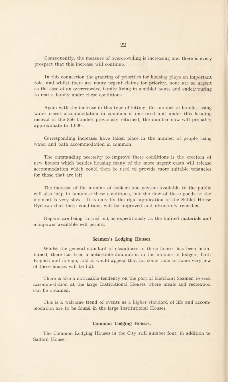 Consequently, the measure of overcrowding is increasing and there is every prospect that this increase will continue. In this connection the granting of priorities for housing plays an important role, and whilst there are many urgent claims for priority, none are so urgent as the case of an overcrowded family living in a sublet house and endeavouring to rear a family under these conditions. Again with the increase in this type of letting, the number of families using water closet accommodation in common is increased and under this heading instead of the 856 families previously returned, the number now will probably approximate to 1,000. Corresponding increases have taken place in the number of people using water and bath accommodation in common. The outstanding necessity to improve these conditions is the erection of new houses which besides housing many of the more urgent cases will release accommodation which could then be used to provide more suitable tenancies for those that are left. The increase of the number of cookers and geysers available to the public will also help to minimise these conditions, but the flow of these goods at the moment is very slow. It is only by the rigid application of the Sublet House Byelaws that these conditions will be improved and ultimately remedied. Repairs are being carried out as expeditiously as the limited materials and manpower available will permit. Seamen’s Lodging Houses. Whilst the general standard of cleanliness in these houses has been main¬ tained, there has been a noticeable diminution in the number of lodgers, both English and foreign, and it would appear that for some time to come very few of these houses will be full. There is also a noticeable tendency on the part of Merchant Seamen to seek accommodation at the large Institutional Houses where meals and recreation can be obtained. This is a welcome trend of events as a higher standard of life and accom¬ modation are to be found in the large Institutional Houses. Common Lodging Houses. The Common Lodging Houses in the City still number four, in addition to Salford House.
