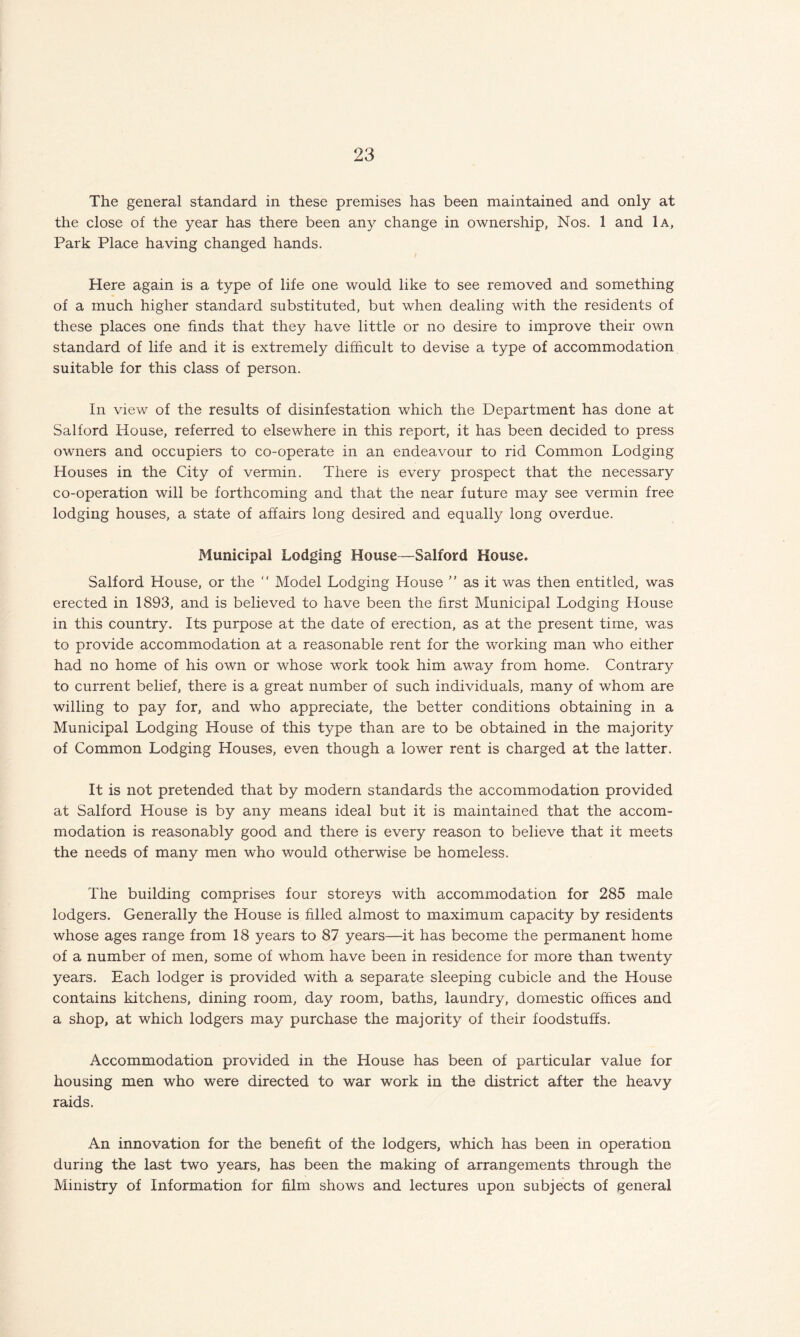 The general standard in these premises has been maintained and only at the close of the year has there been any change in ownership, Nos. 1 and 1a, Park Place having changed hands. Here again is a type of life one would like to see removed and something of a much higher standard substituted, but when dealing with the residents of these places one finds that they have little or no desire to improve their own standard of life and it is extremely difficult to devise a type of accommodation suitable for this class of person. In view of the results of disinfestation which the Department has done at Salford House, referred to elsewhere in this report, it has been decided to press owners and occupiers to co-operate in an endeavour to rid Common Lodging Houses in the City of vermin. There is every prospect that the necessary co-operation will be forthcoming and that the near future may see vermin free lodging houses, a state of affairs long desired and equally long overdue. Municipal Lodging House—Salford House. Salford House, or the “ Model Lodging House ” as it was then entitled, was erected in 1893, and is believed to have been the first Municipal Lodging House in this country. Its purpose at the date of erection, as at the present time, was to provide accommodation at a reasonable rent for the working man who either had no home of his own or whose work took him away from home. Contrary to current belief, there is a great number of such individuals, many of whom are willing to pay for, and who appreciate, the better conditions obtaining in a Municipal Lodging House of this type than are to be obtained in the majority of Common Lodging Houses, even though a lower rent is charged at the latter. It is not pretended that by modern standards the accommodation provided at Salford House is by any means ideal but it is maintained that the accom¬ modation is reasonably good and there is every reason to believe that it meets the needs of many men who would otherwise be homeless. The building comprises four storeys with accommodation for 285 male lodgers. Generally the House is filled almost to maximum capacity by residents whose ages range from 18 years to 87 years—it has become the permanent home of a number of men, some of whom have been in residence for more than twenty years. Each lodger is provided with a separate sleeping cubicle and the House contains kitchens, dining room, day room, baths, laundry, domestic offices and a shop, at which lodgers may purchase the majority of their foodstuffs. Accommodation provided in the House has been of particular value for housing men who were directed to war work in the district after the heavy raids. An innovation for the benefit of the lodgers, which has been in operation during the last two years, has been the making of arrangements through the Ministry of Information for film shows and lectures upon subjects of general
