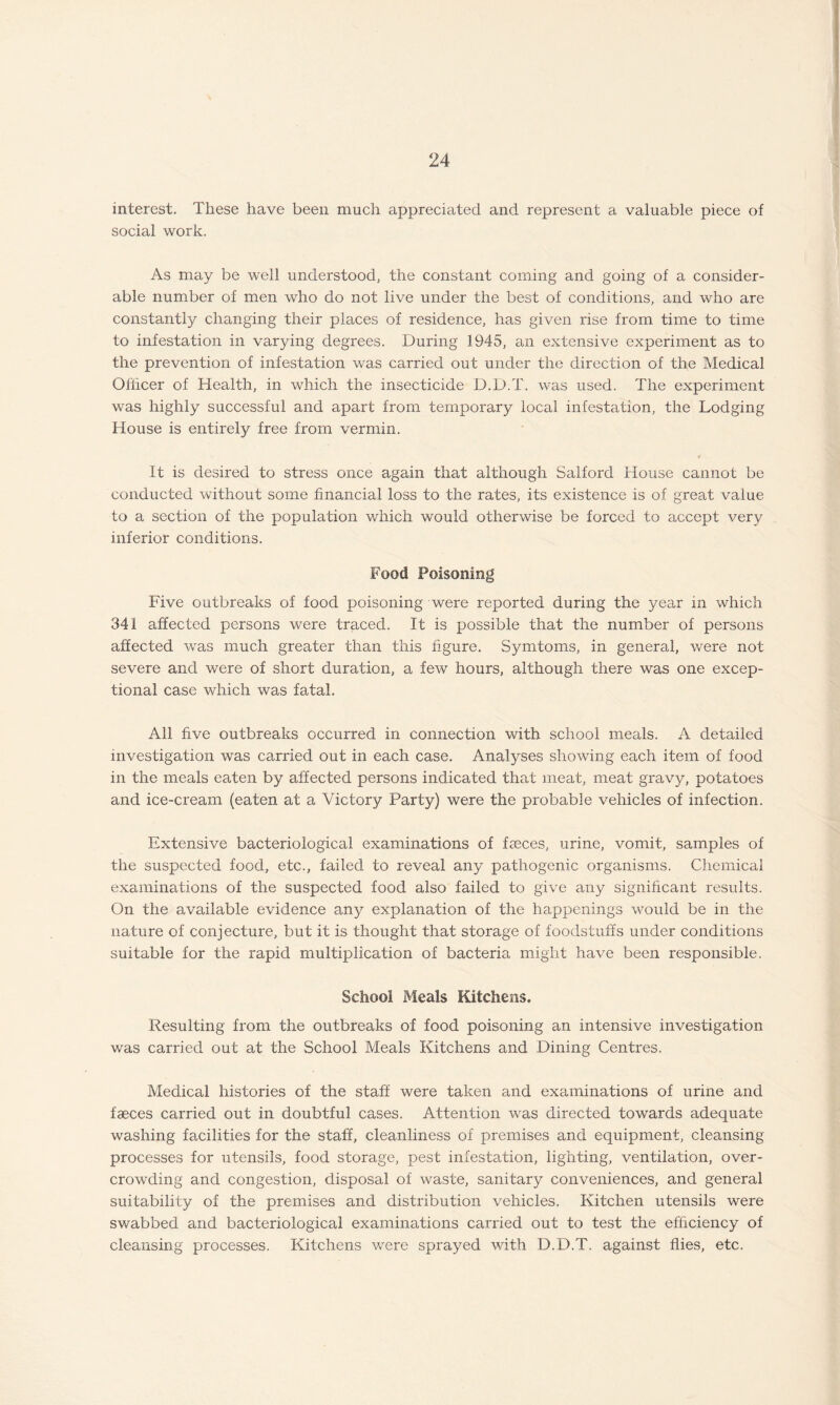 interest. These have been much appreciated and represent a valuable piece of social work. As may be well understood, the constant coming and going of a consider¬ able number of men who do not live under the best of conditions, and who are constantly changing their places of residence, has given rise from time to time to infestation in varying degrees. During 1945, an extensive experiment as to the prevention of infestation was carried out under the direction of the Medical Officer of Health, in which the insecticide D.D.T. was used. The experiment was highly successful and apart from temporary local infestation, the Lodging House is entirely free from vermin. It is desired to stress once again that although Salford House cannot be conducted without some financial loss to the rates, its existence is of great value to a section of the population which would otherwise be forced to accept very inferior conditions. Food Poisoning Five outbreaks of food poisoning were reported during the year in which 341 affected persons were traced. It is possible that the number of persons affected was much greater than this figure. Symtoms, in general, were not severe and were of short duration, a few hours, although there was one excep¬ tional case which was fatal. All five outbreaks occurred in connection with school meals. A detailed investigation was carried out in each case. Analyses showing each item of food in the meals eaten by affected persons indicated that meat, meat gravy, potatoes and ice-cream (eaten at a Victory Party) were the probable vehicles of infection. Extensive bacteriological examinations of faeces, urine, vomit, samples of the suspected food, etc., failed to reveal any pathogenic organisms. Chemical examinations of the suspected food also failed to give any significant results. On the available evidence any explanation of the happenings would be in the nature of conjecture, but it is thought that storage of foodstuffs under conditions suitable for the rapid multiplication of bacteria might have been responsible. School Meals Kitchens. Resulting from the outbreaks of food poisoning an intensive investigation was carried out at the School Meals Kitchens and Dining Centres. Medical histories of the staff were taken and examinations of urine and faeces carried out in doubtful cases. Attention was directed towards adequate washing facilities for the staff, cleanliness of premises and equipment, cleansing processes for utensils, food storage, pest infestation, lighting, ventilation, over¬ crowding and congestion, disposal of waste, sanitary conveniences, and general suitability of the premises and distribution vehicles. Kitchen utensils were swabbed and bacteriological examinations carried out to test the efficiency of cleansing processes. Kitchens were sprayed with D.D.T. against flies, etc.