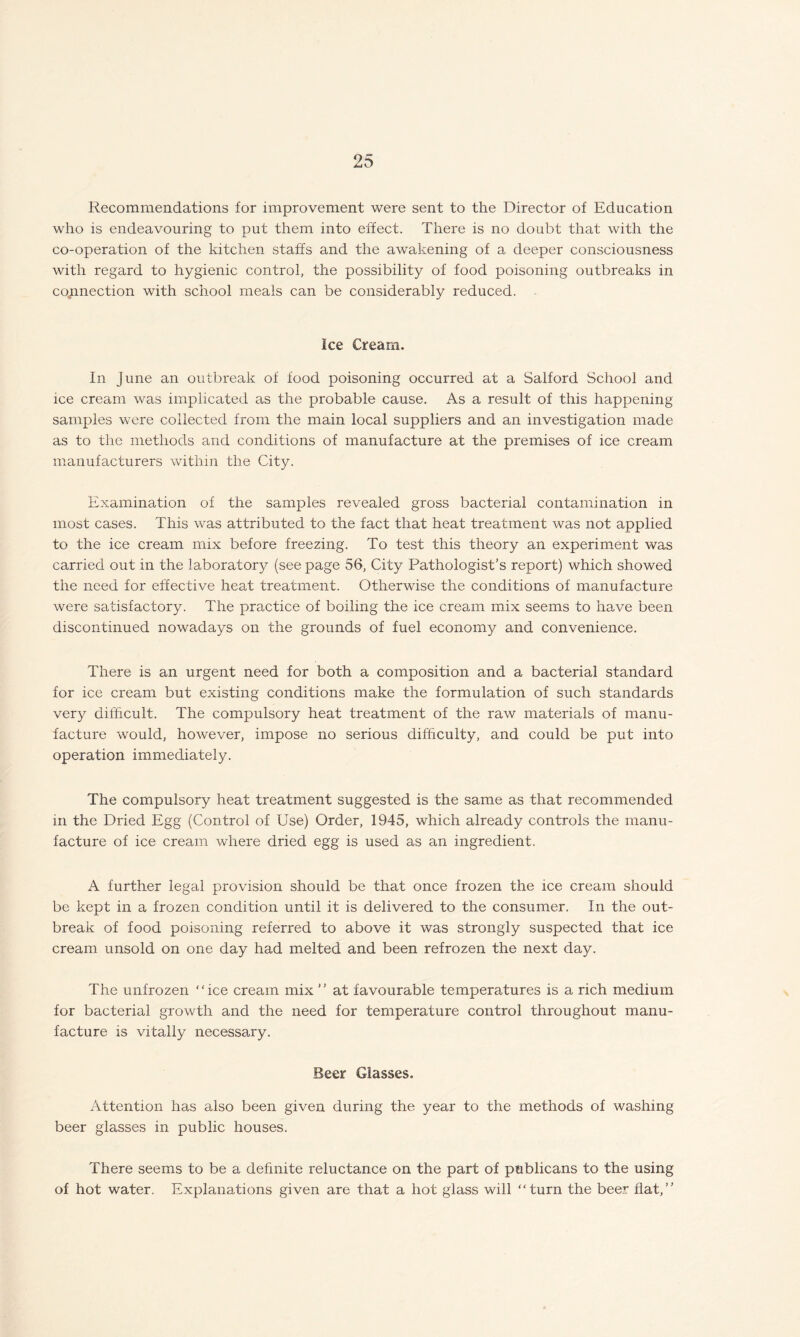 Recommendations for improvement were sent to the Director of Education who is endeavouring to put them into effect. There is no doubt that with the co-operation of the kitchen staffs and the awakening of a deeper consciousness with regard to hygienic control, the possibility of food poisoning outbreaks in connection with school meals can be considerably reduced. Ice Cream. In June an outbreak of food poisoning occurred at a Salford School and ice cream was implicated as the probable cause. As a result of this happening samples were collected from the main local suppliers and an investigation made as to the methods and conditions of manufacture at the premises of ice cream manufacturers within the City. Examination of the samples revealed gross bacterial contamination in most cases. This was attributed to the fact that heat treatment was not applied to the ice cream mix before freezing. To test this theory an experiment was carried out in the laboratory (see page 56, City Pathologist’s report) which showed the need for effective heat treatment. Otherwise the conditions of manufacture were satisfactory. The practice of boiling the ice cream mix seems to have been discontinued nowadays on the grounds of fuel economy and convenience. There is an urgent need for both a composition and a bacterial standard for ice cream but existing conditions make the formulation of such standards very difficult. The compulsory heat treatment of the raw materials of manu¬ facture would, however, impose no serious difficulty, and could be put into operation immediately. The compulsory heat treatment suggested is the same as that recommended in the Dried Egg (Control of Use) Order, 1945, which already controls the manu¬ facture of ice cream where dried egg is used as an ingredient. A further legal provision should be that once frozen the ice cream should be kept in a frozen condition until it is delivered to the consumer. In the out¬ break of food poisoning referred to above it was strongly suspected that ice cream unsold on one day had melted and been refrozen the next day. The unfrozen “ice cream mix ” at favourable temperatures is a rich medium for bacterial growth and the need for temperature control throughout manu¬ facture is vitally necessary. Beer Glasses. Attention has also been given during the year to the methods of washing beer glasses in public houses. There seems to be a definite reluctance on the part of publicans to the using of hot water. Explanations given are that a hot glass will “turn the beer flat,”