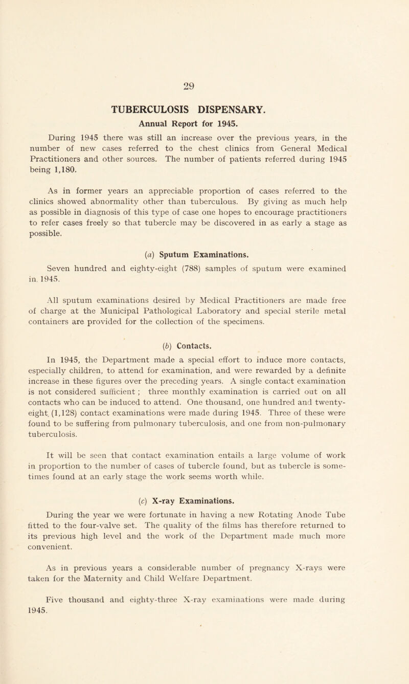 TUBERCULOSIS DISPENSARY. Annual Report for 1945. During 1945 there was still an increase over the previous years, in the number of new cases referred to the chest clinics from General Medical Practitioners and other sources. The number of patients referred during 1945 being 1,180. As in former years an appreciable proportion of cases referred to the clinics showed abnormality other than tuberculous. By giving as much help as possible in diagnosis of this type of case one hopes to encourage practitioners to refer cases freely so that tubercle may be discovered in as early a stage as possible. (a) Sputum Examinations. Seven hundred and eighty-eight (788) samples of sputum were examined in. 1945. All sputum examinations desired by Medical Practitioners are made free of charge at the Municipal Pathological Laboratory and special sterile metal containers are provided for the collection of the specimens. (b) Contacts. In 1945, the Department made a special effort to induce more contacts, especially children, to attend for examination, and were rewarded by a definite increase in these figures over the preceding years. A single contact examination is not considered sufficient ; three monthly examination is carried out on all contacts who can be induced to attend. One thousand, one hundred and twenty- eight (1,128) contact examinations were made during 1945. Three of these were found to be suffering from pulmonary tuberculosis, and one from non-pulmonary tuberculosis. It will be seen that contact examination entails a large volume of work in proportion to the number of cases of tubercle found, but as tubercle is some¬ times found at an early stage the work seems worth while. (c) X-ray Examinations. During the year we were fortunate in having a new Rotating Anode Tube fitted to the four-valve set. The quality of the films has therefore returned to its previous high level and the work of the Department made much more convenient. As in previous years a considerable number of pregnancy X-rays were taken for the Maternity and Child Welfare Department. Five thousand and eighty-three X-ray examinations were made during 1945.