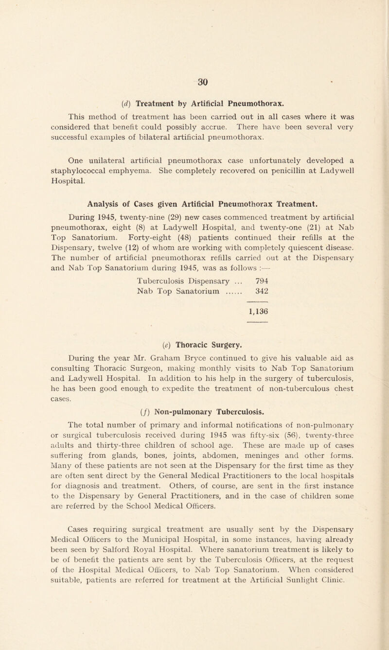 (d) Treatment by Artificial Pneumothorax. This method of treatment has been carried out in all cases where it was considered that benefit could possibly accrue. There have been several very successful examples of bilateral artificial pneumothorax. One unilateral artificial pneumothorax case unfortunately developed a staphylococcal emphyema. She completely recovered on penicillin at Ladywell Hospital. Analysis of Cases given Artificial Pneumothorax Treatment. During 1945, twenty-nine (29) new cases commenced treatment by artificial pneumothorax, eight (8) at Ladywell Hospital, and twenty-one (21) at Nab Top Sanatorium. Forty-eight (48) patients continued their refills at the Dispensary, twelve (12) of whom are working with completely quiescent disease. The number of artificial pneumothorax refills carried out at the Dispensary and Nab Top Sanatorium during 1945, was as follows — Tuberculosis Dispensary ... 794 Nab Top Sanatorium . 342 1,136 (e) Thoracic Surgery. During the year Mr. Graham Bryce continued to give his valuable aid as consulting Thoracic Surgeon, making monthly visits to Nab Top Sanatorium and Ladywell Hospital. In addition to his help in the surgery of tuberculosis, he has been good enough to expedite the treatment of non-tuberculous chest cases. (/) Non-pulmonary Tuberculosis. The total number of primary and informal notifications of non-pulmonary or surgical tuberculosis received during 1945 was fifty-six (56), twenty-three adults and thirty-three children of school age. These are made up of cases suffering from glands, bones, joints, abdomen, meninges and other forms. Many of these patients are not seen at the Dispensary for the first time as they are often sent direct by the General Medical Practitioners to the local hospitals for diagnosis and treatment. Others, of course, are sent in the first instance to the Dispensary by General Practitioners, and in the case of children some are referred by the School Medical Officers. Cases requiring surgical treatment are usually sent by the Dispensary Medical Officers to the Municipal Hospital, in some instances, having already been seen by Salford Royal Hospital. Where sanatorium treatment is likely to be of benefit the patients are sent by the Tuberculosis Officers, at the request of the Hospital Medical Officers, to Nab Top Sanatorium. When considered suitable, patients are referred for treatment at the Artificial Sunlight Clinic.