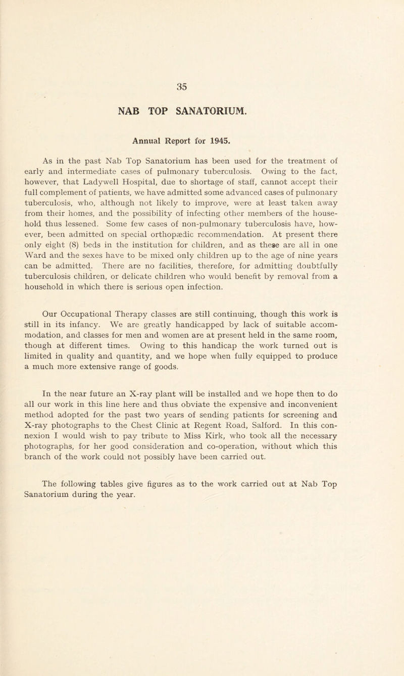 NAB TOP SANATORIUM. Annual Report for 1945. As in the past Nab Top Sanatorium has been used for the treatment of early and intermediate cases of pulmonary tuberculosis. Owing to the fact, however, that Ladywell Hospital, due to shortage of staff, cannot accept their full complement of patients, we have admitted some advanced cases of pulmonary tuberculosis, who, although not likely to improve, were at least taken away from their homes, and the possibility of infecting other members of the house¬ hold thus lessened. Some few cases of non-pulmonary tuberculosis have, how¬ ever, been admitted on special orthopaedic recommendation. At present there only eight (8) beds in the institution for children, and as these are all in one Ward and the sexes have to be mixed only children up to the age of nine years can be admitted. There are no facilities, therefore, for admitting doubtfully tuberculosis children, or delicate children who would benefit by removal from a household in which there is serious open infection. Our Occupational Therapy classes are still continuing, though this work is still in its infancy. We are greatly handicapped by lack of suitable accom¬ modation, and classes for men and women are at present held in the same room, though at different times. Owing to this handicap the work turned out is limited in quality and quantity, and we hope when fully equipped to produce a much more extensive range of goods. In the near future an X-ray plant will be installed and we hope then to do all our work in this line here and thus obviate the expensive and inconvenient method adopted for the past two years of sending patients for screening and X-ray photographs to the Chest Clinic at Regent Road, Salford. In this con¬ nexion I would wish to pay tribute to Miss Kirk, who took all the necessary photographs, for her good consideration and co-operation, without which this branch of the work could not possibly have been carried out. The following tables give figures as to the work carried out at Nab Top Sanatorium during the year.