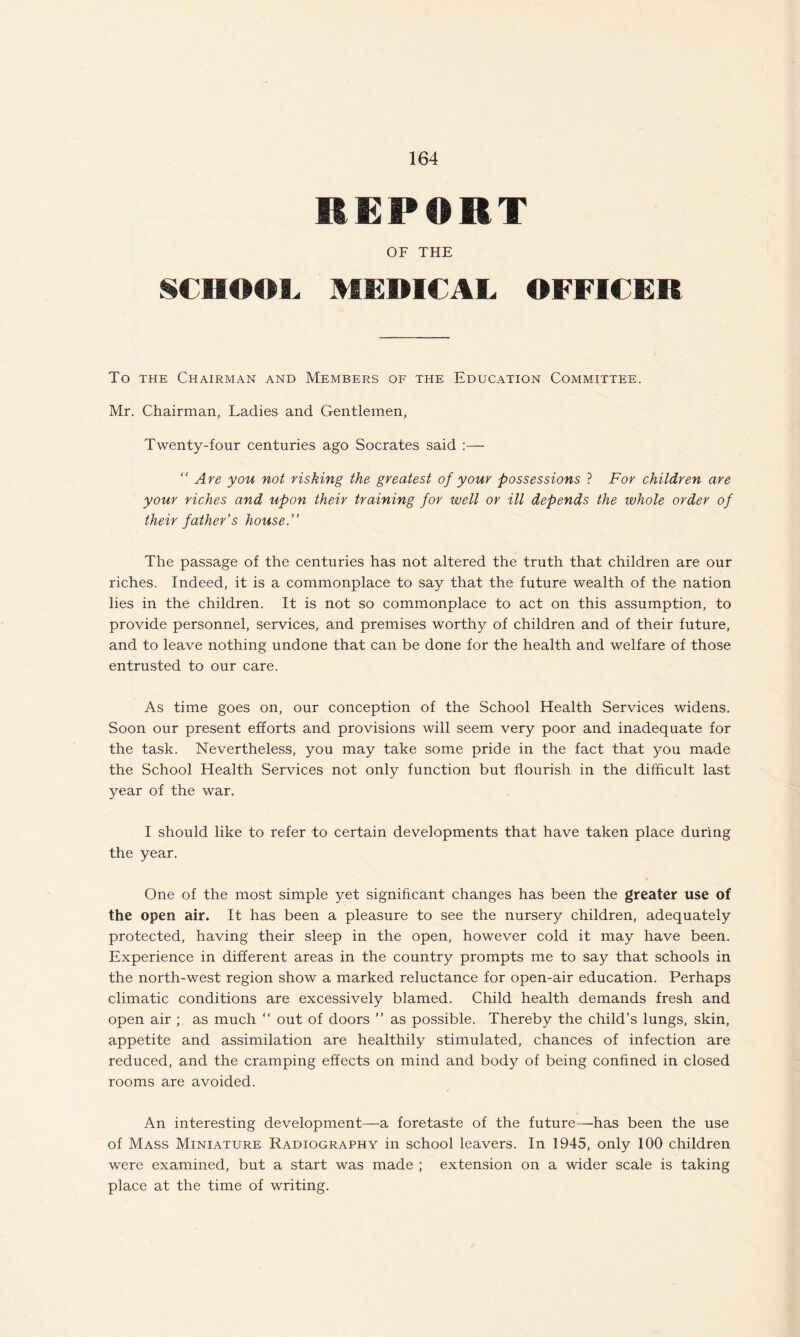 REPORT OF THE SCHOOL MEDICAL OFFICER To the Chairman and Members of the Education Committee. Mr. Chairman, Ladies and Gentlemen, Twenty-four centuries ago Socrates said :— “ Are you not risking the greatest of your possessions ? For children are your riches and upon their training for well or ill depends the whole order of their father’s house.” The passage of the centuries has not altered the truth that children are our riches. Indeed, it is a commonplace to say that the future wealth of the nation lies in the children. It is not so commonplace to act on this assumption, to provide personnel, services, and premises worthy of children and of their future, and to leave nothing undone that can be done for the health and welfare of those entrusted to our care. As time goes on, our conception of the School Health Services widens. Soon our present efforts and provisions will seem very poor and inadequate for the task. Nevertheless, you may take some pride in the fact that you made the School Health Services not only function but flourish in the difficult last year of the war. I should like to refer to certain developments that have taken place during the year. One of the most simple yet significant changes has been the greater use of the open air. It has been a pleasure to see the nursery children, adequately protected, having their sleep in the open, however cold it may have been. Experience in different areas in the country prompts me to say that schools in the north-west region show a marked reluctance for open-air education. Perhaps climatic conditions are excessively blamed. Child health demands fresh and open air ; as much “ out of doors ” as possible. Thereby the child’s lungs, skin, appetite and assimilation are healthily stimulated, chances of infection are reduced, and the cramping effects on mind and body of being confined in closed rooms are avoided. An interesting development—a foretaste of the future—has been the use of Mass Miniature Radiography in school leavers. In 1945, only 100 children were examined, but a start was made ; extension on a wider scale is taking place at the time of writing.