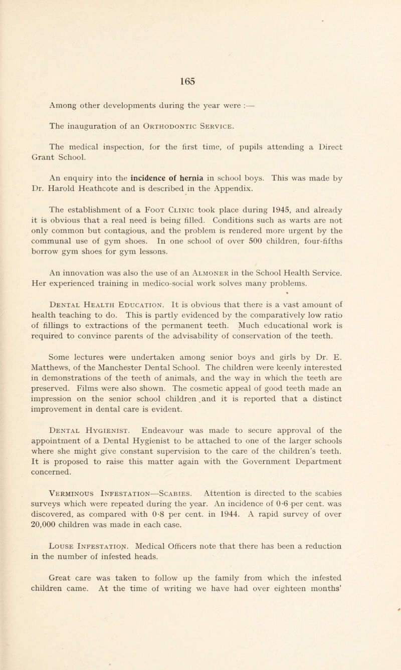 Among other developments during the year were :— The inauguration of an Orthodontic Service. The medical inspection, for the first time, of pupils attending a Direct Grant School. An enquiry into the incidence of hernia in school boys. This was made by Dr. Harold Heathcote and is described in the Appendix. The establishment of a Foot Clinic took place during 1945, and already it is obvious that a real need is being filled. Conditions such as warts are not only common but contagious, and the problem is rendered more urgent by the communal use of gym shoes. In one school of over 500 children, four-fifths borrow gym shoes for gym lessons. An innovation was also the use of an Almoner in the School Health Service. Her experienced training in medico-social work solves many problems. % Dental Health Education. It is obvious that there is a vast amount of health teaching to do. This is partly evidenced by the comparatively low ratio of fillings to extractions of the permanent teeth. Much educational work is required to convince parents of the advisability of conservation of the teeth. Some lectures were undertaken among senior boys and girls by Dr. E. Matthews, of the Manchester Dental School. The children were keenly interested in demonstrations of the teeth of animals, and the way in which the teeth are preserved. Films were also shown. The cosmetic appeal of good teeth made an impression on the senior school children .and it is reported that a distinct improvement in dental care is evident. Dental Hygienist. Endeavour was made to secure approval of the appointment of a Dental Hygienist to be attached to one of the larger schools where she might give constant supervision to the care of the children’s teeth. It is proposed to raise this matter again with the Government Department concerned. Verminous Infestation—Scabies. Attention is directed to the scabies surveys which were repeated during the year. An incidence of 0-6 per cent, was discovered, as compared with 0-8 per cent, in 1944. A rapid survey of over 20,000 children was made in each case. Louse Infestation. Medical Officers note that there has been a reduction in the number of infested heads. Great care was taken to follow up the family from which the infested children came. At the time of writing we have had over eighteen months’