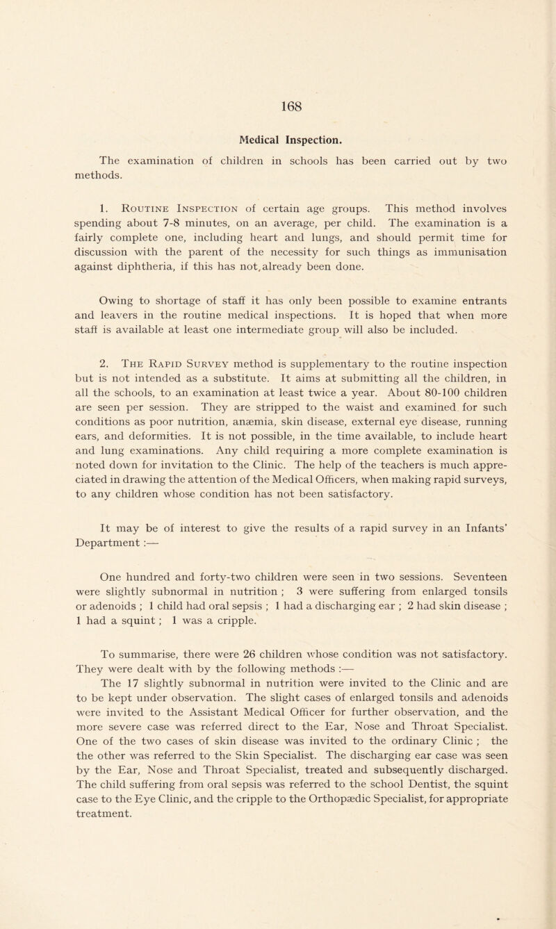 Medical Inspection. The examination of children in schools has been carried out by two methods. 1. Routine Inspection of certain age groups. This method involves spending about 7-8 minutes, on an average, per child. The examination is a fairly complete one, including heart and lungs, and should permit time for discussion with the parent of the necessity for such things as immunisation against diphtheria, if this has not, already been done. Owing to shortage of staff it has only been possible to examine entrants and leavers in the routine medical inspections. It is hoped that when more staff is available at least one intermediate group will also be included. 2. The Rapid Survey method is supplementary to the routine inspection but is not intended as a substitute. It aims at submitting all the children, in all the schools, to an examination at least twice a year. About 80-100 children are seen per session. They are stripped to the waist and examined for such conditions as poor nutrition, anaemia, skin disease, external eye disease, running ears, and deformities. It is not possible, in the time available, to include heart and lung examinations. Any child requiring a more complete examination is noted down for invitation to the Clinic. The help of the teachers is much appre¬ ciated in drawing the attention of the Medical Officers, when making rapid surveys, to any children whose condition has not been satisfactory. It may be of interest to give the results of a rapid survey in an Infants’ Department One hundred and forty-two children were seen in two sessions. Seventeen were slightly subnormal in nutrition ; 3 were suffering from enlarged tonsils or adenoids ; 1 child had oral sepsis ; 1 had a discharging ear ; 2 had skin disease ; 1 had a squint; 1 was a cripple. To summarise, there were 26 children whose condition was not satisfactory. They were dealt with by the following methods :— The 17 slightly subnormal in nutrition were invited to the Clinic and are to be kept under observation. The slight cases of enlarged tonsils and adenoids were invited to the Assistant Medical Officer for further observation, and the more severe case was referred direct to the Ear, Nose and Throat Specialist. One of the two cases of skin disease was invited to the ordinary Clinic ; the the other was referred to the Skin Specialist. The discharging ear case was seen by the Ear, Nose and Throat Specialist, treated and subsequently discharged. The child suffering from oral sepsis was referred to the school Dentist, the squint case to the Eye Clinic, and the cripple to the Orthopaedic Specialist, for appropriate treatment.