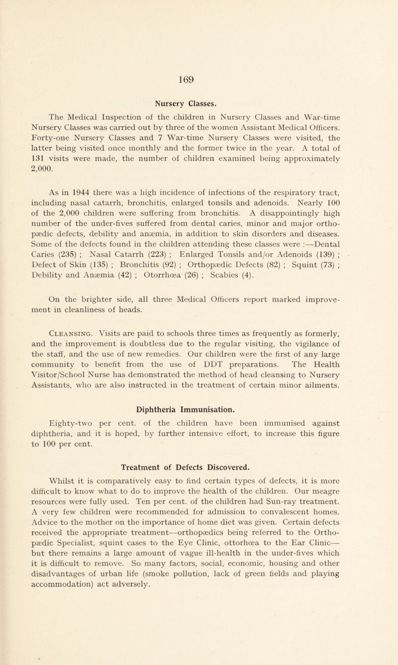 Nursery Classes. The Medical Inspection of the children in Nursery Classes and War-time Nursery Classes was carried out by three of the women Assistant Medical Officers. Forty-one Nursery Classes and 7 War-time Nursery Classes were visited, the latter being visited once monthly and the former twice in the year. A total of 131 visits were made, the number of children examined being approximately 2,000. As in 1944 there was a high incidence of infections of the respiratory tract, including nasal catarrh, bronchitis, enlarged tonsils and adenoids. Nearly 100 of the 2,000 children were suffering from bronchitis. A disappointingly high number of the under-fives suffered from dental caries, minor and major ortho¬ paedic defects, debility and anaemia, in addition to skin disorders and diseases. Some of the defects found in the children attending these classes were :—Dental Caries (235) ; Nasal Catarrh (223) ; Enlarged Tonsils and/or Adenoids (139) ; Defect of Skin (135) ; Bronchitis (92) ; Orthopaedic Defects (82) ; Squint (73) ; Debility and Anaemia (42) ; Otorrhoea (26) ; Scabies (4). On the brighter side, all three Medical Officers report marked improve¬ ment in cleanliness of heads. Cleansing. Visits are paid to schools three times as frequently as formerly, and the improvement is doubtless due to the regular visiting, the vigilance of the staff, and the use of new remedies. Our children were the first of any large community to benefit from the use of DDT preparations. The Health Visitor/School Nurse has demonstrated the method of head cleansing to Nursery Assistants, who are also instructed in the treatment of certain minor ailments. Diphtheria Immunisation. Eighty-two per cent, of the children have been immunised against diphtheria, and it is hoped, by further intensive effort, to increase this figure to 100 per cent. Treatment of Defects Discovered. Whilst it is comparatively easy to find certain types of defects, it is more difficult to know what to do to improve the health of the children. Our meagre resources were fully used. Ten per cent, of the children had Sun-ray treatment. A very few children were recommended for admission to convalescent homes. Advice to the mother on the importance of home diet was given. Certain defects received the appropriate treatment—orthopaedics being referred to the Ortho¬ paedic Specialist, squint cases to the Eye Clinic, ottorhcea to the Ear Clinic— but there remains a large amount of vague ill-health in the under-fives which it is difficult to remove. So many factors, social, economic, housing and other disadvantages of urban life (smoke pollution, lack of green fields and playing accommodation) act adversely.