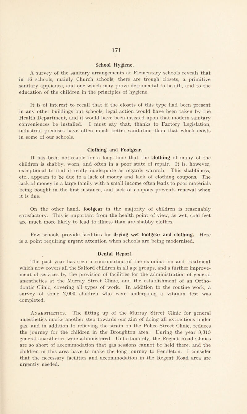 School Hygiene. A survey of the sanitary arrangements at Elementary schools reveals that in 16 schools, mainly Church schools, there are trough closets, a primitive sanitary appliance, and one which may prove detrimental to health, and to the education of the children in the principles of hygiene. It is of interest to recall that if the closets of this type had been present in any other buildings but schools, legal action would have been taken by the Health Department, and it would have been insisted upon that modern sanitary conveniences be installed. I must say that, thanks to Factory Legislation, industrial premises have often much better sanitation than that which exists in some of our schools. Clothing and Footgear. It has been noticeable for a long time that the clothing of many of the children is shabby, worn, and often in a poor state of repair. It is, however, exceptional to find it really inadequate as regards warmth. This shabbiness, etc., appears to be due to a lack of money and lack of clothing coupons. The lack of money in a large family with a small income often leads to poor materials being bought in the first instance, and lack of coupons prevents renewal when it is due. On the other hand, footgear in the majority of children is reasonably satisfactory. This is important from the health point of view, as wet, cold feet are much more likely to lead to illness than are shabby clothes. Few schools provide facilities for drying wet footgear and clothing. Here is a point requiring urgent attention when schools are being modernised. Dental Report. The past year has seen a continuation of the examination and treatment which now covers all the Salford children in all age groups, and a further improve¬ ment of services by the provision of facilities for the administration of general anaesthetics at the Murray Street Clinic, and the establishment of an Ortho¬ dontic Clinic, covering all types of work. In addition to the routine work, a survey of some 2,000 children who were undergoing a vitamin test was completed. Anaesthetics. The fitting up of the Murray Street Clinic for general anaesthetics marks another step towards our aim of doing all extractions under gas, and in addition to relieving the strain on the Police Street Clinic, reduces the journey for the children in the Broughton area. During the year 3,313 general anaesthetics were administered. Unfortunately, the Regent Road Clinics are so short of accommodation that gas sessions cannot be held there, and the children in this area have to make the long journey to Pendleton. I consider that the necessary facilities and accommodation in the Regent Road area are urgently needed.