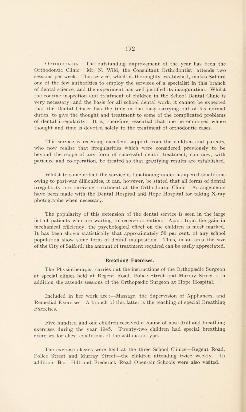 Orthodontia. The outstanding improvement of the year has been the Orthodontic Clinic. Mr. N. Wild, the Consultant Orthodontist attends two sessions per week. This service, which is thoroughly established, makes Salford one of the few authorities to employ the services of a specialist in this branch of dental science, and the experiment has well justified its inauguration. Whilst the routine inspection and treatment of children in the School Dental Clinic is very necessary, and the basis for all school dental work, it cannot be expected that the Dental Officer has the time in the busy carrying out of his normal duties, to give the thought and treatment to some of the complicated problems of dental irregularity. It is, therefore, essential that one be employed whose thought and time is devoted solely to the treatment of orthodontic cases. This service is receiving excellent support from the children and parents, who now realise that irregularities which were considered previously to be beyond the scope of any form of successful dental treatment, can now, with patience and co-operation, be treated so that gratifying results are established. Whilst to some extent the service is functioning under hampered conditions owing to post-war difficulties, it can, however, be stated that all forms of dental irregularity are receiving treatment at the Orthodontic Clinic. Arrangements have been made with the Dental Hospital and Hope Hospital for taking X-ray photographs when necessary. The popularity of this extension of the dental service is seen in the large list of patients who are waiting to receive attention. Apart from the gain in mechanical efficiency, the psychological effect on the children is most marked. It has been shown statistically that approximately 50 per cent, of any school population show some form of dental malposition. Thus, in an area the size of the City of Salford, the amount of treatment required can be easily appreciated. Breathing Exercises. The Physiotherapist carries out the instructions of the Orthopaedic Surgeon at special clinics held at Regent Road, Police Street and Murray Street. In addition she attends sessions of the Orthopaedic Surgeon at Hope Hospital. Included in her work are Massage, the Supervision of Appliances, and Remedial Exercises. A branch of this latter is the teaching of special Breathing Exercises. Five hundred and one children received a course of nose drill and breathing exercises during the year 1945. Twenty-two children had special breathing exercises for chest conditions of the asthmatic type. The exercise classes were held at the three School Clinics—Regent Road, Police Street and Murray Street—the children attending twice weekly. In addition, Barr Hill and Frederick Road Open-air Schools were also visited.