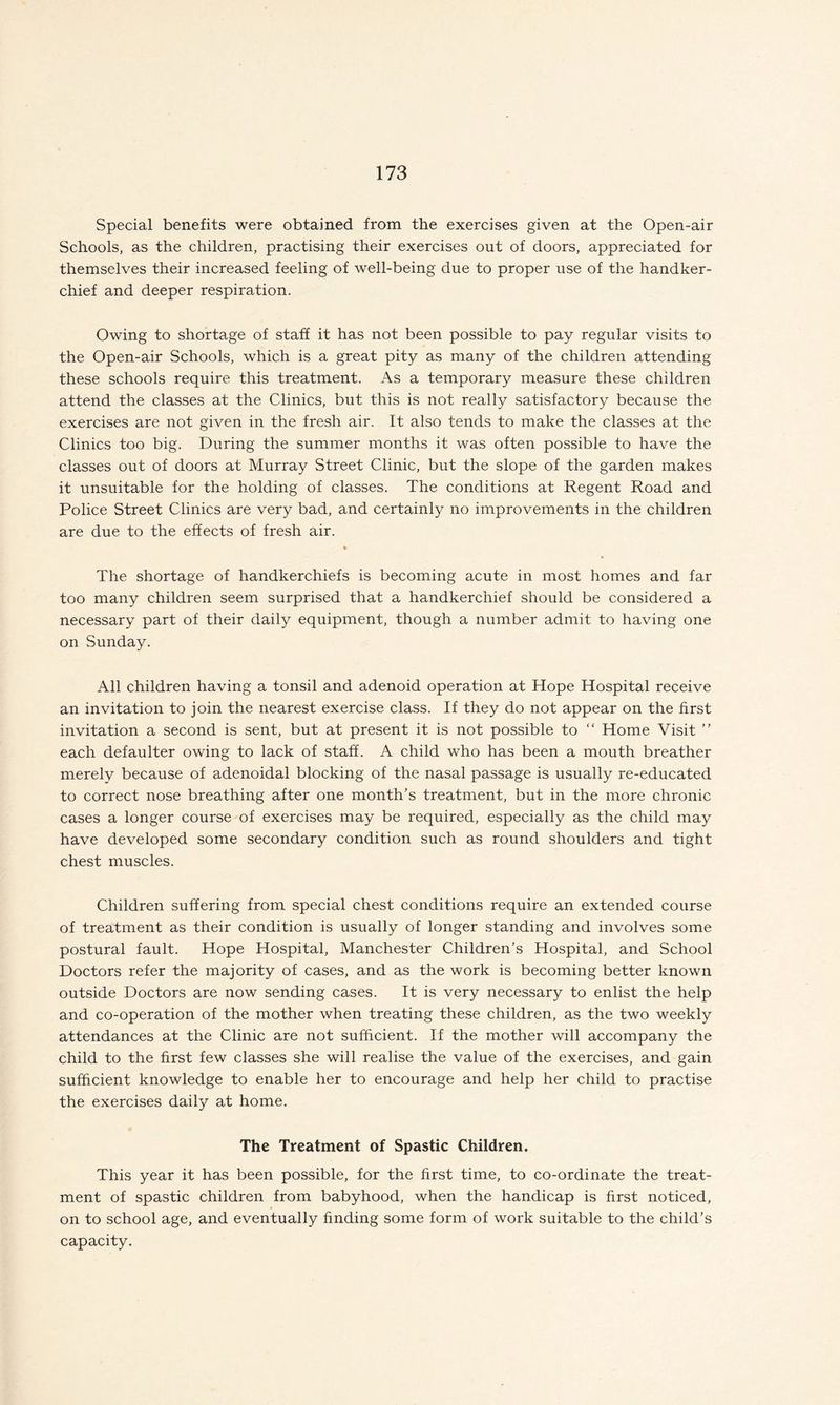 Special benefits were obtained from the exercises given at the Open-air Schools, as the children, practising their exercises out of doors, appreciated for themselves their increased feeling of well-being due to proper use of the handker¬ chief and deeper respiration. Owing to shortage of staff it has not been possible to pay regular visits to the Open-air Schools, which is a great pity as many of the children attending these schools require this treatment. As a temporary measure these children attend the classes at the Clinics, but this is not really satisfactory because the exercises are not given in the fresh air. It also tends to make the classes at the Clinics too big. During the summer months it was often possible to have the classes out of doors at Murray Street Clinic, but the slope of the garden makes it unsuitable for the holding of classes. The conditions at Regent Road and Police Street Clinics are very bad, and certainly no improvements in the children are due to the effects of fresh air. The shortage of handkerchiefs is becoming acute in most homes and far too many children seem surprised that a handkerchief should be considered a necessary part of their daily equipment, though a number admit to having one on Sunday. All children having a tonsil and adenoid operation at Hope Hospital receive an invitation to join the nearest exercise class. If they do not appear on the first invitation a second is sent, but at present it is not possible to “ Home Visit ” each defaulter owing to lack of staff. A child who has been a mouth breather merely because of adenoidal blocking of the nasal passage is usually re-educated to correct nose breathing after one month's treatment, but in the more chronic cases a longer course of exercises may be required, especially as the child may have developed some secondary condition such as round shoulders and tight chest muscles. Children suffering from special chest conditions require an extended course of treatment as their condition is usually of longer standing and involves some postural fault. Hope Hospital, Manchester Children’s Hospital, and School Doctors refer the majority of cases, and as the work is becoming better known outside Doctors are now sending cases. It is very necessary to enlist the help and co-operation of the mother when treating these children, as the two weekly attendances at the Clinic are not sufficient. If the mother will accompany the child to the first few classes she will realise the value of the exercises, and gain sufficient knowledge to enable her to encourage and help her child to practise the exercises daily at home. The Treatment of Spastic Children. This year it has been possible, for the first time, to co-ordinate the treat¬ ment of spastic children from babyhood, when the handicap is first noticed, on to school age, and eventually finding some form of work suitable to the child’s capacity.
