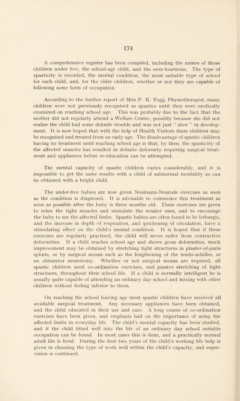 A comprehensive register has been compiled, including the names of those children under five, the school-age child, and the over-fourteens. The type of spasticity is recorded, the mental condition, the most suitable type of school for each child, and, for the older children, whether or not they are capable of following some form of occupation. According to the further report of Miss P. K. Fogg, Physiotherapist, many children were not previously recognised as spastics until they were medically examined on reaching school age. This was probably due to the fact that the mother did not regularly attend a Welfare Centre, possibly because she did not realise the child had some definite trouble and was not just “ slow ” in develop¬ ment. It is now hoped that with the help of Health Visitors these children may be recognised and treated from an early age. The disadvantage of spastic children having no treatment until reaching school age is that, by then, the spasticity of the affected muscles has resulted in definite deformity requiring surgical treat¬ ment and appliances before re-education can be attempted. The mental capacity of spastic children varies considerably, and it is impossible to get the same results with a child of subnormal mentality as can be obtained with a bright child. The under-five babies are now given Neumann-Neurode exercises as soon as the condition is diagnosed. It is advisable to commence this treatment as soon as possible after the baby is three months old. These exercises are given to relax the tight muscles and stimulate the weaker ones, and to encourage the baby to use the affected limbs. Spastic babies are often found to be lethargic, and the increase in depth of respiration, and quickening of circulation, have a stimulating effect on the child’s mental condition. It is hoped that if these exercises are regularly practised, the child will never suffer from contractive deformities. If a child reaches school age and shows gross deformities, much improvement may be obtained by stretching tight structures in plaster-of-paris splints, or by surgical means such as the lengthening of the tendo-achilles, or an obturator neurotomy. Whether or not surgical means are required, all spastic children need co-ordination exercises, and passive stretching of tight structures, throughout their school life. If a child is normally intelligent he is usually quite capable of attending an ordinary day school and mixing with other children without feeling inferior to them. On reaching the school leaving age most spastic children have received all available surgical treatment. Any necessary appliances have been obtained, and the child educated in their use and care. A long course of co-ordination exercises have been given, and emphasis laid on the importance of using the affected limbs in everyday life. The child’s mental capacity has been studied, and if the child fitted well into the life of an ordinary day school suitable occupation can be found. In most cases this is done, and a practically normal adult life is lived. During the first two years of the child’s working life help is given in choosing the type of work well within the child’s capacity, and super¬ vision is continued.