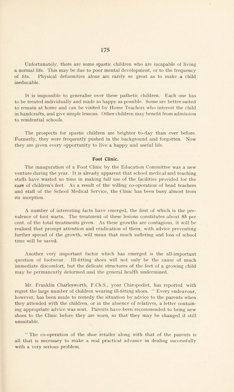 Unfortunately, there are some spastic children who are incapable of living a normal life. This may be due to poor mental development, or to the frequency of fits. Physical deformities alone are rarely so great as to make a child ineducable. It is impossible to generalise over these pathetic children. Each one has to be treated individually and made as happy as possible. Some are better suited to remain at home and can be visited by Home Teachers who interest the child in handcrafts, and give simple lessons. Other children may benefit from admission to residential schools. The prospects for spastic children are brighter to-day than ever before. Formerly, they were frequently pushed in the background and forgotten. Now they are given every opportunity to live a happy and useful life. Foot Clinic. The inauguration of a Foot Clinic by the Education Committee was a new venture during the year. It is already apparent that school medical and teaching staffs have wasted no time in making full use of the facilities provided for the care of children’s feet. As a result of the willing co-operation of head teachers and staff of the School Medical Service, the Clinic has been busy almost from its inception. A number of interesting facts have emerged, the first of which is the pre¬ valence of foot warts. The treatment of these lesions constitutes about 85 per cent, of the total treatments given. As these growths are contagious, it will be realised that prompt attention and eradication of them, with advice preventing further spread of the growth, will mean that much suffering and loss of school time will be saved. Another very important factor which has emerged is the all-important question of footwear. Ill-fitting shoes will not only be the cause of much immediate discomfort, but the delicate structures of the feet of a growing child may be permanently deformed and the general health undermined. Mr. Franklin Charlesworth, F.Ch.S., your Chiropodist, has reported with regret the large number of children wearing ill-fitting shoes. “ Every endeavour, however, has been made to remedy the situation by advice to the parents when they attended with the children, or in the absence of relatives, a letter contain¬ ing appropriate advice was sent. Parents have been recommended to bring new shoes to the Clinic before they are worn, so that they may be changed if still unsuitable. “ The co-operation of the shoe retailer along with that of the parents is all that is necessary to make a real practical advance in dealing successfully with a very serious problem.